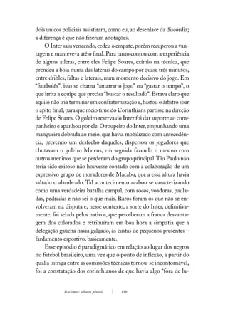 dois únicos policiais assistiram, como eu, ao desenlace da discórdia;
a diferença é que não fizeram anotações.
     O Inter saiu vencendo, cedeu o empate, porém recuperou a van-
tagem e manteve-a até o final. Para tanto contou com a experiência
de alguns atletas, entre eles Felipe Soares, exímio na técnica, que
prendeu a bola numa das laterais do campo por quase três minutos,
entre dribles, faltas e laterais, num momento decisivo do jogo. Em
“futebolês”, isso se chama “amarrar o jogo” ou “gastar o tempo”, o
que irrita a equipe que precisa “buscar o resultado”. Estava claro que
aquilo não iria terminar em confraternização e, bastou o árbitro soar
o apito final, para que meio time do Corinthians partisse na direção
de Felipe Soares. O goleiro reserva do Inter foi dar suporte ao com-
panheiro e apanhou por ele. O roupeiro do Inter, empunhando uma
mangueira dobrada ao meio, que havia mobilizado com antecedên-
cia, prevendo um desfecho daqueles, dispersou os jogadores que
chutavam o goleiro Mateus, em seguida fazendo o mesmo com
outros meninos que se perderam do grupo principal. Tio Paulo não
teria sido exitoso não houvesse contado com a colaboração de um
expressivo grupo de moradores de Macabu, que a essa altura havia
saltado o alambrado. Tal acontecimento acabou se caracterizando
como uma verdadeira batalha campal, com socos, voadoras, paula-
das, pedradas e não sei o que mais. Raros foram os que não se en-
volveram na disputa e, nesse contexto, a sorte do Inter, definitiva-
mente, foi selada pelos nativos, que perceberam a franca desvanta-
gem dos colorados e retribuíram em boa hora a simpatia que a
delegação gaúcha havia galgado, às custas de pequenos presentes –
fardamento esportivo, basicamente.
     Esse episódio é paradigmático em relação ao lugar dos negros
no futebol brasileiro, uma vez que o ponto de inflexão, a partir do
qual a intriga entre as comissões técnicas tornou-se incontornável,
foi a constatação dos corinthianos de que havia algo “fora de lu-


             Racismos: olhares plurais   159
 