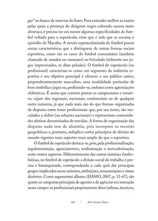 gar” no banco de reservas do Inter. Para entender melhor as razões
pelas quais a presença do dirigente negro colorado causou tanto
alvoroço, é preciso ter em mente algumas especificidades do fute-
bol voltado para o espetáculo, visto que é nele que se encaixa o
episódio de Macabu. A versão espetacularizada do futebol possui
certas características que a distinguem de outras formas sociais
esportivas, como são os casos do futebol comunitário (também
chamado de amador ou varzeano) ou bricolado (referente aos jo-
gos improvisados, às ditas peladas). O futebol de espetáculo (ou
profissional) caracteriza-se como um segmento da indústria es-
portiva e seu objetivo principal é oferecer a um público cativo,
preponderantemente masculino, uma modalidade particular de
bem simbólico: jogos ou, preferindo-se, embates entre agremiações
clubísticas. É assim que convém pensar os campeonatos e tornei-
os, sejam eles regionais, nacionais, continentais ou de qualquer
outra natureza, já que nada mais são do que formas organizadas
de disputas entre times profissionais que, por seu turno, são vin-
culados a clubes (ou seleções nacionais) e representam comunida-
des afetivas denominadas de torcidas. A forma de organização das
disputas nada tem de aleatória, pois incorpora os recortes
geopolíticos e, portanto, reduplica certos princípios de divisão do
mundo vigentes num espectro mais amplo do que o esportivo.
     O futebol de espetáculo destaca-se, pois, pela profissionalização,
regulamentação, agenciamento, midiatização e mercadorização,
entre outros aspectos. Diferentemente das outras matrizes futebo-
lísticas, no futebol de espetáculo a divisão social do trabalho é pre-
cisa e hierarquizada, correspondendo a cada qual dos principais
grupos implicados nesse universo, atribuições, remunerações e status
distintos. Como argumentei alhures (DAMO, 2007, p. 33-67), são
quatro as categorias principais de agentes e de agências em interação
nesse campo: os profissionais propriamente ditos (atletas, técnicos,


                            160        Arlei Sander Damo
 