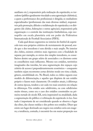 auxiliares etc.), responsáveis pela realização do espetáculo; os tor-
cedores (público geralmente vinculado a uma agremiação clubística),
a quem a performance dos profissionais é dirigida; os mediadores
especializados (profissionais das mais diversas mídias), responsá-
veis pela promoção, difusão e reelaboração do espetáculo; e os diri-
gentes (de clubes, federações e outras agências), responsáveis pela
organização e o controle das instituições futebolísticas, cujo mo-
nopólio em escala planetária está em poder da Fédération
Internationale de Football Association (FIFA).
     Cada qual desses segmentos no interior do futebol de espetá-
culo tem seus próprios critérios de recrutamento de pessoal, sen-
do que o dos torcedores é sem dúvida o mais amplo. No interior
dos clubes, existem critérios mais rigorosos com a finalidade de
separar, por exemplo, os sócios dos simples torcedores, os conse-
lheiros dentre um grupo seleto de associados e os diretores entre
os conselheiros mais influentes. Mesmo nos estádios, territórios
imaginados das torcidas, há uma segmentação dos espaços cujo
critério de acesso é preponderantemente econômico – conquanto
também sejam recorrentes certas divisões tendo em vista a idade,
gênero, sensibilidade etc. No Brasil, todos os clubes seguem esse
modelo de diferenciação, e aqueles que dispõem de um estádio
próprio o fazem mais claramente. Os estádios atuais, à diferença
de outras épocas, tendem a ser cada vez mais sensíveis em relação
às diferenças. Um estádio sem subdivisões, ou com subdivisões
muito tênues, como era o caso dos estádios construídos na pri-
meira metade do século XX, seria impensável na atualidade, dada
a segmentação do público e à elitização do espetáculo in loco. Isso
tudo é importante de ser considerado quando se observa o lugar
das elites, das classes médias e dos pobres nos estádios. Dizer que
existe um lugar destinado aos negros nos estádios seria um exage-
ro; a tendência, contudo, é encontrá-los em maior proporção nos


            Racismos: olhares plurais   161
 