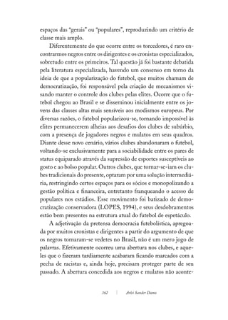 espaços das “gerais” ou “populares”, reproduzindo um critério de
classe mais amplo.
     Diferentemente do que ocorre entre os torcedores, é raro en-
contrarmos negros entre os dirigentes e os cronistas especializados,
sobretudo entre os primeiros. Tal questão já foi bastante debatida
pela literatura especializada, havendo um consenso em torno da
ideia de que a popularização do futebol, que muitos chamam de
democratização, foi responsável pela criação de mecanismos vi-
sando manter o controle dos clubes pelas elites. Ocorre que o fu-
tebol chegou ao Brasil e se disseminou inicialmente entre os jo-
vens das classes altas mais sensíveis aos modismos europeus. Por
diversas razões, o futebol popularizou-se, tornando impossível às
elites permanecerem alheias aos desafios dos clubes de subúrbio,
com a presença de jogadores negros e mulatos em seus quadros.
Diante desse novo cenário, vários clubes abandonaram o futebol,
voltando-se exclusivamente para a sociabilidade entre os pares de
status equiparado através da supressão de esportes susceptíveis ao
gosto e ao bolso popular. Outros clubes, que tornar-se-iam os clu-
bes tradicionais do presente, optaram por uma solução intermediá-
ria, restringindo certos espaços para os sócios e monopolizando a
gestão política e financeira, entretanto franqueando o acesso de
populares nos estádios. Esse movimento foi batizado de demo-
cratização conservadora (LOPES, 1994), e seus desdobramentos
estão bem presentes na estrutura atual do futebol de espetáculo.
     A adjetivação da pretensa democracia futebolística, apregoa-
da por muitos cronistas e dirigentes a partir do argumento de que
os negros tornaram-se vedetes no Brasil, não é um mero jogo de
palavras. Efetivamente ocorreu uma abertura nos clubes, e aque-
les que o fizeram tardiamente acabaram ficando marcados com a
pecha de racistas e, ainda hoje, precisam proteger parte de seu
passado. A abertura concedida aos negros e mulatos não aconte-


                           162        Arlei Sander Damo
 