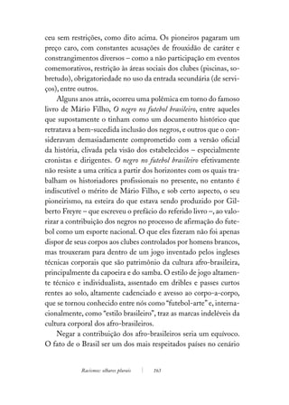 ceu sem restrições, como dito acima. Os pioneiros pagaram um
preço caro, com constantes acusações de frouxidão de caráter e
constrangimentos diversos – como a não participação em eventos
comemorativos, restrição às áreas sociais dos clubes (piscinas, so-
bretudo), obrigatoriedade no uso da entrada secundária (de servi-
ços), entre outros.
    Alguns anos atrás, ocorreu uma polêmica em torno do famoso
livro de Mário Filho, O negro no futebol brasileiro, entre aqueles
que supostamente o tinham como um documento histórico que
retratava a bem-sucedida inclusão dos negros, e outros que o con-
sideravam demasiadamente comprometido com a versão oficial
da história, clivada pela visão dos estabelecidos – especialmente
cronistas e dirigentes. O negro no futebol brasileiro efetivamente
não resiste a uma crítica a partir dos horizontes com os quais tra-
balham os historiadores profissionais no presente, no entanto é
indiscutível o mérito de Mário Filho, e sob certo aspecto, o seu
pioneirismo, na esteira do que estava sendo produzido por Gil-
berto Freyre – que escreveu o prefácio do referido livro –, ao valo-
rizar a contribuição dos negros no processo de afirmação do fute-
bol como um esporte nacional. O que eles fizeram não foi apenas
dispor de seus corpos aos clubes controlados por homens brancos,
mas trouxeram para dentro de um jogo inventado pelos ingleses
técnicas corporais que são patrimônio da cultura afro-brasileira,
principalmente da capoeira e do samba. O estilo de jogo altamen-
te técnico e individualista, assentado em dribles e passes curtos
rentes ao solo, altamente cadenciado e avesso ao corpo-a-corpo,
que se tornou conhecido entre nós como “futebol-arte” e, interna-
cionalmente, como “estilo brasileiro”, traz as marcas indeléveis da
cultura corporal dos afro-brasileiros.
    Negar a contribuição dos afro-brasileiros seria um equívoco.
O fato de o Brasil ser um dos mais respeitados países no cenário


            Racismos: olhares plurais   163
 
