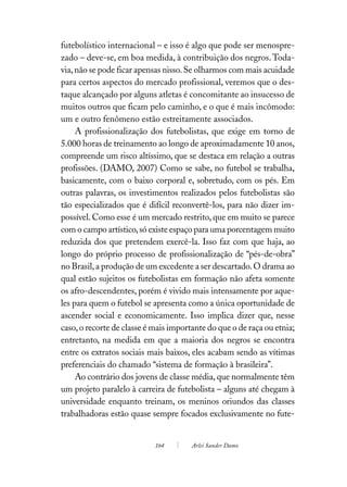futebolístico internacional – e isso é algo que pode ser menospre-
zado – deve-se, em boa medida, à contribuição dos negros. Toda-
via, não se pode ficar apensas nisso. Se olharmos com mais acuidade
para certos aspectos do mercado profissional, veremos que o des-
taque alcançado por alguns atletas é concomitante ao insucesso de
muitos outros que ficam pelo caminho, e o que é mais incômodo:
um e outro fenômeno estão estreitamente associados.
     A profissionalização dos futebolistas, que exige em torno de
5.000 horas de treinamento ao longo de aproximadamente 10 anos,
compreende um risco altíssimo, que se destaca em relação a outras
profissões. (DAMO, 2007) Como se sabe, no futebol se trabalha,
basicamente, com o baixo corporal e, sobretudo, com os pés. Em
outras palavras, os investimentos realizados pelos futebolistas são
tão especializados que é difícil reconvertê-los, para não dizer im-
possível. Como esse é um mercado restrito, que em muito se parece
com o campo artístico, só existe espaço para uma porcentagem muito
reduzida dos que pretendem exercê-la. Isso faz com que haja, ao
longo do próprio processo de profissionalização de “pés-de-obra”
no Brasil, a produção de um excedente a ser descartado. O drama ao
qual estão sujeitos os futebolistas em formação não afeta somente
os afro-descendentes, porém é vivido mais intensamente por aque-
les para quem o futebol se apresenta como a única oportunidade de
ascender social e economicamente. Isso implica dizer que, nesse
caso, o recorte de classe é mais importante do que o de raça ou etnia;
entretanto, na medida em que a maioria dos negros se encontra
entre os extratos sociais mais baixos, eles acabam sendo as vítimas
preferenciais do chamado “sistema de formação à brasileira”.
     Ao contrário dos jovens de classe média, que normalmente têm
um projeto paralelo à carreira de futebolista – alguns até chegam à
universidade enquanto treinam, os meninos oriundos das classes
trabalhadoras estão quase sempre focados exclusivamente no fute-


                            164        Arlei Sander Damo
 