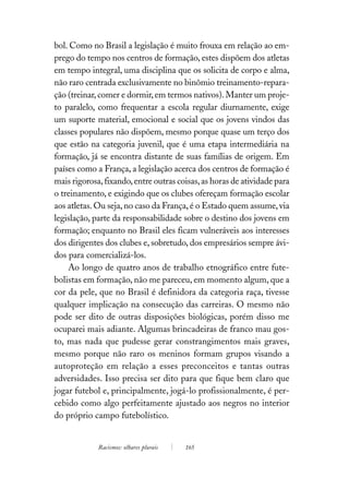 bol. Como no Brasil a legislação é muito frouxa em relação ao em-
prego do tempo nos centros de formação, estes dispõem dos atletas
em tempo integral, uma disciplina que os solicita de corpo e alma,
não raro centrada exclusivamente no binômio treinamento-repara-
ção (treinar, comer e dormir, em termos nativos). Manter um proje-
to paralelo, como frequentar a escola regular diurnamente, exige
um suporte material, emocional e social que os jovens vindos das
classes populares não dispõem, mesmo porque quase um terço dos
que estão na categoria juvenil, que é uma etapa intermediária na
formação, já se encontra distante de suas famílias de origem. Em
países como a França, a legislação acerca dos centros de formação é
mais rigorosa, fixando, entre outras coisas, as horas de atividade para
o treinamento, e exigindo que os clubes ofereçam formação escolar
aos atletas. Ou seja, no caso da França, é o Estado quem assume, via
legislação, parte da responsabilidade sobre o destino dos jovens em
formação; enquanto no Brasil eles ficam vulneráveis aos interesses
dos dirigentes dos clubes e, sobretudo, dos empresários sempre ávi-
dos para comercializá-los.
    Ao longo de quatro anos de trabalho etnográfico entre fute-
bolistas em formação, não me pareceu, em momento algum, que a
cor da pele, que no Brasil é definidora da categoria raça, tivesse
qualquer implicação na consecução das carreiras. O mesmo não
pode ser dito de outras disposições biológicas, porém disso me
ocuparei mais adiante. Algumas brincadeiras de franco mau gos-
to, mas nada que pudesse gerar constrangimentos mais graves,
mesmo porque não raro os meninos formam grupos visando a
autoproteção em relação a esses preconceitos e tantas outras
adversidades. Isso precisa ser dito para que fique bem claro que
jogar futebol e, principalmente, jogá-lo profissionalmente, é per-
cebido como algo perfeitamente ajustado aos negros no interior
do próprio campo futebolístico.


             Racismos: olhares plurais   165
 