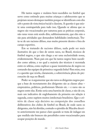 Há tantos negros e mulatos bem-sucedidos no futebol que
serve como estímulo para muitas crianças e adolescentes que se
projetam nesses destaques também porque se identificam com eles
sob o ponto de vista étnico/racial e classista. A questão é que exis-
te uma contrapartida para tudo isso. Quando se afirma que os
negros são vocacionados por natureza para as práticas corporais,
não raras vezes está sendo dito, subliminarmente, que eles não o
são para atividades que demandem habilidades intelectuais. Tra-
ta-se de um racismo difuso, mas muito presente dentro e fora do
campo esportivo.
    Em se tratando de racismo difuso, nada pode ser mais
ilustrativo do que o fato de serem raros, no Brasil, técnicos de
futebol negros, o que não chega a ser uma exclusividade nossa,
evidentemente. Num país em que há tantos negros bem-sucedi-
dos como atletas, e no qual a maioria dos técnicos é recrutada
entre ex-atletas, como explicar a quase inexistências de negros no
comando das equipes de primeira e segunda linha? Para mim, essa
é a questão que revela, claramente, a sobrevivência plena do pre-
conceito de raça no Brasil.
    Poder-se-á argumentar que são raros os dirigentes negros por-
que a base de recrutamento dos dirigentes são as classes altas –
empresários, políticos, profissionais liberais etc. – e raros são os
negros entre elas. Então seria uma barreira de classe, e não de cor,
mais um indicativo de englobamento da primeira em relação à
segunda, como supõem muitos intelectuais brasileiros. Que o cri-
tério de classe seja decisivo na composição dos conselhos
deliberativos dos clubes de futebol no Brasil, de onde saem os
dirigentes, não há dúvidas, contudo o episódio de Macabu descri-
to anteriormente me parece claro quando se trata de indagar em
que medida não brancos são percebidos como vocacionados para
ocupar posições de mando.


                           166        Arlei Sander Damo
 