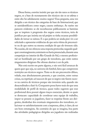 Dessa forma, convém insistir: por que são tão raros os técnicos
negros, se a base de recrutamento dos técnicos são os ex-atletas e
entre eles há sabidamente muitos negros? Essa pergunta, uma vez
dirigida a um técnico das categorias de base do Internacional, que
se autoidentificava como negro, causou embaraço. As razões me
parecem evidentes: se ele reconhecesse publicamente as barreiras
que se impõem à progressão dos negros como técnicos, teria de
justificar por que insistia em tal projeto se tinha escassas possibili-
dades de tornar-se exitoso. E o que poderia ser ainda pior: vir a ser
solicitado a apresentar evidências de que seria vítima de preconcei-
to ou de que outros na mesma condição do que ele tivessem sido.
Na ocasião, ele me ofereceu uma resposta protocolar, negando qual-
quer constrangimento; entretanto eu havia presenciado, durante uma
competição no interior do Rio Grande do Sul, o mesmo profissio-
nal ser hostilizado por um grupo de torcedores, que entre outros
xingamentos dirigiram-lhe ofensas alusivas à cor da pele.
     Não está escrito em parte alguma, e não será fácil arrancar de
quem quer que seja, no universo do futebol, fatos que comprovem
restrições aos técnicos negros. Trata-se de um preconceito difuso,
velado, mas absolutamente presente, e que consiste, entre outras
coisas, na repetição ad nauseam de que os negros não fazem suces-
so na carreira de técnicos porque não investem nela, quando são
desacreditados a fazê-lo. Conquanto possa haver mais do que uma
modalidade de perfil de técnico, quase todos sugerem que esse
profissional deva possuir alguns traços essenciais, dentre os quais
se destacam: capacidade de coordenar uma equipe de trabalho,
impor-se perante os jogadores, fazer-se respeitar frente aos diri-
gentes, desdenhar dos eventuais xingamentos dos torcedores, re-
lacionar-se satisfatoriamente com a imprensa, além, é claro, de ser
um bom estrategista. Ao contrário do que se imagina, boa parte
das atividades pedagógicas dirigidas aos jogadores são realizadas


             Racismos: olhares plurais   167
 