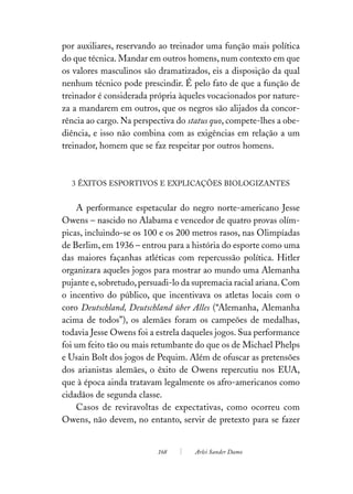 por auxiliares, reservando ao treinador uma função mais política
do que técnica. Mandar em outros homens, num contexto em que
os valores masculinos são dramatizados, eis a disposição da qual
nenhum técnico pode prescindir. É pelo fato de que a função de
treinador é considerada própria àqueles vocacionados por nature-
za a mandarem em outros, que os negros são alijados da concor-
rência ao cargo. Na perspectiva do status quo, compete-lhes a obe-
diência, e isso não combina com as exigências em relação a um
treinador, homem que se faz respeitar por outros homens.



  3 ÊXITOS ESPORTIVOS E EXPLICAÇÕES BIOLOGIZANTES


    A performance espetacular do negro norte-americano Jesse
Owens – nascido no Alabama e vencedor de quatro provas olím-
picas, incluindo-se os 100 e os 200 metros rasos, nas Olimpíadas
de Berlim, em 1936 – entrou para a história do esporte como uma
das maiores façanhas atléticas com repercussão política. Hitler
organizara aqueles jogos para mostrar ao mundo uma Alemanha
pujante e, sobretudo, persuadi-lo da supremacia racial ariana. Com
o incentivo do público, que incentivava os atletas locais com o
coro Deutschland, Deutschland über Alles (“Alemanha, Alemanha
acima de todos”), os alemães foram os campeões de medalhas,
todavia Jesse Owens foi a estrela daqueles jogos. Sua performance
foi um feito tão ou mais retumbante do que os de Michael Phelps
e Usain Bolt dos jogos de Pequim. Além de ofuscar as pretensões
dos arianistas alemães, o êxito de Owens repercutiu nos EUA,
que à época ainda tratavam legalmente os afro-americanos como
cidadãos de segunda classe.
    Casos de reviravoltas de expectativas, como ocorreu com
Owens, não devem, no entanto, servir de pretexto para se fazer


                          168       Arlei Sander Damo
 