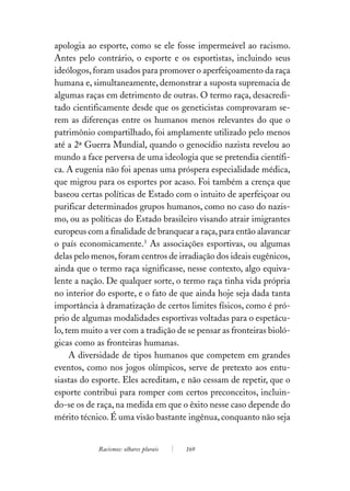 apologia ao esporte, como se ele fosse impermeável ao racismo.
Antes pelo contrário, o esporte e os esportistas, incluindo seus
ideólogos, foram usados para promover o aperfeiçoamento da raça
humana e, simultaneamente, demonstrar a suposta supremacia de
algumas raças em detrimento de outras. O termo raça, desacredi-
tado cientificamente desde que os geneticistas comprovaram se-
rem as diferenças entre os humanos menos relevantes do que o
patrimônio compartilhado, foi amplamente utilizado pelo menos
até a 2ª Guerra Mundial, quando o genocídio nazista revelou ao
mundo a face perversa de uma ideologia que se pretendia científi-
ca. A eugenia não foi apenas uma próspera especialidade médica,
que migrou para os esportes por acaso. Foi também a crença que
baseou certas políticas de Estado com o intuito de aperfeiçoar ou
purificar determinados grupos humanos, como no caso do nazis-
mo, ou as políticas do Estado brasileiro visando atrair imigrantes
europeus com a finalidade de branquear a raça, para então alavancar
o país economicamente.3 As associações esportivas, ou algumas
delas pelo menos, foram centros de irradiação dos ideais eugênicos,
ainda que o termo raça significasse, nesse contexto, algo equiva-
lente a nação. De qualquer sorte, o termo raça tinha vida própria
no interior do esporte, e o fato de que ainda hoje seja dada tanta
importância à dramatização de certos limites físicos, como é pró-
prio de algumas modalidades esportivas voltadas para o espetácu-
lo, tem muito a ver com a tradição de se pensar as fronteiras bioló-
gicas como as fronteiras humanas.
     A diversidade de tipos humanos que competem em grandes
eventos, como nos jogos olímpicos, serve de pretexto aos entu-
siastas do esporte. Eles acreditam, e não cessam de repetir, que o
esporte contribui para romper com certos preconceitos, incluin-
do-se os de raça, na medida em que o êxito nesse caso depende do
mérito técnico. É uma visão bastante ingênua, conquanto não seja


            Racismos: olhares plurais   169
 