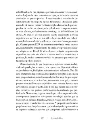 difícil localizá-la nas páginas esportivas, não raras vezes nos edi-
toriais dos jornais, e em outros tantos espaços, sobretudo naqueles
destinados ao grande público. A meritocracia é, sem dúvida, um
valor afirmado pelo esporte e pelas democracias liberais em geral,
contudo há muitas outras variáveis implicadas numa disputa es-
portiva, de modo que não se pode reduzir uma conquista, mesmo
as mais efusivas, exclusivamente ao esforço ou às habilidades dos
atletas. As chances que um mesmo sujeito predisposto à prática
esportiva tem de vir a ser um atleta bem-sucedido são radical-
mente distintas se ele for brasileiro ou norte-americano, por exem-
plo. Ocorre que nos EUA há uma estrutura voltada para a promo-
ção, recrutamento e treinamento de atletas que poucas modalida-
des dispõem no Brasil. E além dessas variáveis propriamente
esportivas, que não são alheias a outras variáveis econômicas e
políticas, há muitas outras envolvidas no processo que conduz um
talento ao pódio olímpico.
     Diferentemente do que ocorrem em relação a outras modali-
dades de produções artísticas, nos esportes as disposições físicas
ou, preferindo-se, biológicas, possuem notável influência. Não falo
aqui em termos da possibilidade de praticar esportes, já que nesse
caso são possíveis as mais diversas adaptações, além de que os pra-
ticantes nem sempre se impõem, como meta principal, a desem-
penhar uma performance ao público, nem mesmo derrotar seus
adversários a qualquer custo. Não é isso que ocorre nas competi-
ções esportivas nas quais as performances são realizadas por pro-
fissionais. Nesse caso, exige-se do telespectador ao patrocinador,
desempenhos destacados não apenas em relação àqueles que os
leigos seriam capazes de realizar, mas em relação aos adversários e,
quase sempre, em relação a eles mesmos. A propósito, melhorar as
próprias marcas é seguidamente o primeiro objetivo que os atletas
se impõem, sobretudo aqueles que competem individualmente e


                           170        Arlei Sander Damo
 