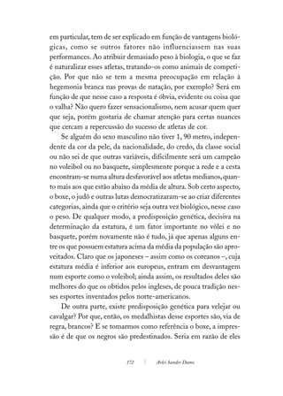 em particular, tem de ser explicado em função de vantagens bioló-
gicas, como se outros fatores não influenciassem nas suas
performances. Ao atribuir demasiado peso à biologia, o que se faz
é naturalizar esses atletas, tratando-os como animais de competi-
ção. Por que não se tem a mesma preocupação em relação à
hegemonia branca nas provas de natação, por exemplo? Será em
função de que nesse caso a resposta é óbvia, evidente ou coisa que
o valha? Não quero fazer sensacionalismo, nem acusar quem quer
que seja, porém gostaria de chamar atenção para certas nuances
que cercam a repercussão do sucesso de atletas de cor.
     Se alguém do sexo masculino não tiver 1, 90 metro, indepen-
dente da cor da pele, da nacionalidade, do credo, da classe social
ou não sei de que outras variáveis, dificilmente será um campeão
no voleibol ou no basquete, simplesmente porque a rede e a cesta
encontram-se numa altura desfavorável aos atletas medianos, quan-
to mais aos que estão abaixo da média de altura. Sob certo aspecto,
o boxe, o judô e outras lutas democratizaram-se ao criar diferentes
categorias, ainda que o critério seja outra vez biológico, nesse caso
o peso. De qualquer modo, a predisposição genética, decisiva na
determinação da estatura, é um fator importante no vôlei e no
basquete, porém novamente não é tudo, já que apenas alguns en-
tre os que possuem estatura acima da média da população são apro-
veitados. Claro que os japoneses – assim como os coreanos –, cuja
estatura média é inferior aos europeus, entram em desvantagem
num esporte como o voleibol; ainda assim, os resultados deles são
melhores do que os obtidos pelos ingleses, de pouca tradição nes-
ses esportes inventados pelos norte-americanos.
     De outra parte, existe predisposição genética para velejar ou
cavalgar? Por que, então, os medalhistas desse esportes são, via de
regra, brancos? E se tomarmos como referência o boxe, a impres-
são é de que os negros são predestinados. Seria em razão de eles


                           172        Arlei Sander Damo
 