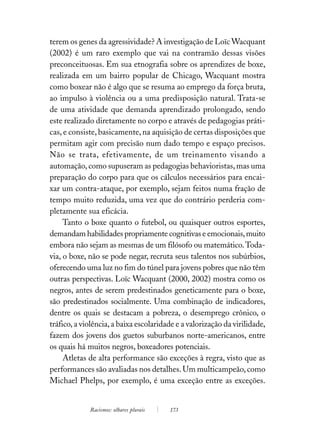 terem os genes da agressividade? A investigação de Loïc Wacquant
(2002) é um raro exemplo que vai na contramão dessas visões
preconceituosas. Em sua etnografia sobre os aprendizes de boxe,
realizada em um bairro popular de Chicago, Wacquant mostra
como boxear não é algo que se resuma ao emprego da força bruta,
ao impulso à violência ou a uma predisposição natural. Trata-se
de uma atividade que demanda aprendizado prolongado, sendo
este realizado diretamente no corpo e através de pedagogias práti-
cas, e consiste, basicamente, na aquisição de certas disposições que
permitam agir com precisão num dado tempo e espaço precisos.
Não se trata, efetivamente, de um treinamento visando a
automação, como supuseram as pedagogias behavioristas, mas uma
preparação do corpo para que os cálculos necessários para encai-
xar um contra-ataque, por exemplo, sejam feitos numa fração de
tempo muito reduzida, uma vez que do contrário perderia com-
pletamente sua eficácia.
     Tanto o boxe quanto o futebol, ou quaisquer outros esportes,
demandam habilidades propriamente cognitivas e emocionais, muito
embora não sejam as mesmas de um filósofo ou matemático. Toda-
via, o boxe, não se pode negar, recruta seus talentos nos subúrbios,
oferecendo uma luz no fim do túnel para jovens pobres que não têm
outras perspectivas. Loïc Wacquant (2000, 2002) mostra como os
negros, antes de serem predestinados geneticamente para o boxe,
são predestinados socialmente. Uma combinação de indicadores,
dentre os quais se destacam a pobreza, o desemprego crônico, o
tráfico, a violência, a baixa escolaridade e a valorização da virilidade,
fazem dos jovens dos guetos suburbanos norte-americanos, entre
os quais há muitos negros, boxeadores potenciais.
     Atletas de alta performance são exceções à regra, visto que as
performances são avaliadas nos detalhes. Um multicampeão, como
Michael Phelps, por exemplo, é uma exceção entre as exceções.


             Racismos: olhares plurais   173
 