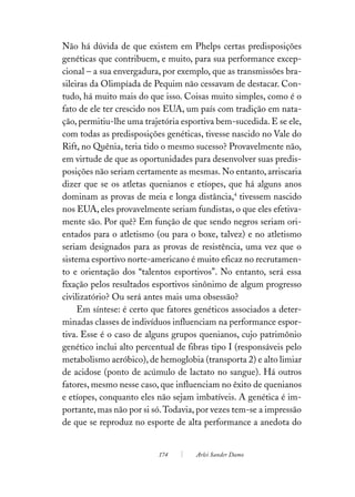 Não há dúvida de que existem em Phelps certas predisposições
genéticas que contribuem, e muito, para sua performance excep-
cional – a sua envergadura, por exemplo, que as transmissões bra-
sileiras da Olimpíada de Pequim não cessavam de destacar. Con-
tudo, há muito mais do que isso. Coisas muito simples, como é o
fato de ele ter crescido nos EUA, um país com tradição em nata-
ção, permitiu-lhe uma trajetória esportiva bem-sucedida. E se ele,
com todas as predisposições genéticas, tivesse nascido no Vale do
Rift, no Quênia, teria tido o mesmo sucesso? Provavelmente não,
em virtude de que as oportunidades para desenvolver suas predis-
posições não seriam certamente as mesmas. No entanto, arriscaria
dizer que se os atletas quenianos e etíopes, que há alguns anos
dominam as provas de meia e longa distância,4 tivessem nascido
nos EUA, eles provavelmente seriam fundistas, o que eles efetiva-
mente são. Por quê? Em função de que sendo negros seriam ori-
entados para o atletismo (ou para o boxe, talvez) e no atletismo
seriam designados para as provas de resistência, uma vez que o
sistema esportivo norte-americano é muito eficaz no recrutamen-
to e orientação dos “talentos esportivos”. No entanto, será essa
fixação pelos resultados esportivos sinônimo de algum progresso
civilizatório? Ou será antes mais uma obsessão?
     Em síntese: é certo que fatores genéticos associados a deter-
minadas classes de indivíduos influenciam na performance espor-
tiva. Esse é o caso de alguns grupos quenianos, cujo patrimônio
genético inclui alto percentual de fibras tipo I (responsáveis pelo
metabolismo aeróbico), de hemoglobia (transporta 2) e alto limiar
de acidose (ponto de acúmulo de lactato no sangue). Há outros
fatores, mesmo nesse caso, que influenciam no êxito de quenianos
e etíopes, conquanto eles não sejam imbatíveis. A genética é im-
portante, mas não por si só. Todavia, por vezes tem-se a impressão
de que se reproduz no esporte de alta performance a anedota do


                           174       Arlei Sander Damo
 