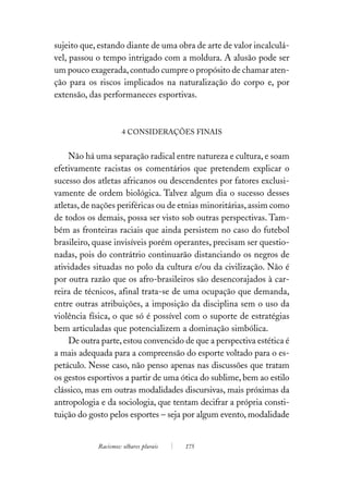 sujeito que, estando diante de uma obra de arte de valor incalculá-
vel, passou o tempo intrigado com a moldura. A alusão pode ser
um pouco exagerada, contudo cumpre o propósito de chamar aten-
ção para os riscos implicados na naturalização do corpo e, por
extensão, das performaneces esportivas.



                     4 CONSIDERAÇÕES FINAIS


    Não há uma separação radical entre natureza e cultura, e soam
efetivamente racistas os comentários que pretendem explicar o
sucesso dos atletas africanos ou descendentes por fatores exclusi-
vamente de ordem biológica. Talvez algum dia o sucesso desses
atletas, de nações periféricas ou de etnias minoritárias, assim como
de todos os demais, possa ser visto sob outras perspectivas. Tam-
bém as fronteiras raciais que ainda persistem no caso do futebol
brasileiro, quase invisíveis porém operantes, precisam ser questio-
nadas, pois do contrátrio continuarão distanciando os negros de
atividades situadas no polo da cultura e/ou da civilização. Não é
por outra razão que os afro-brasileiros são desencorajados à car-
reira de técnicos, afinal trata-se de uma ocupação que demanda,
entre outras atribuições, a imposição da disciplina sem o uso da
violência física, o que só é possível com o suporte de estratégias
bem articuladas que potencializem a dominação simbólica.
    De outra parte, estou convencido de que a perspectiva estética é
a mais adequada para a compreensão do esporte voltado para o es-
petáculo. Nesse caso, não penso apenas nas discussões que tratam
os gestos esportivos a partir de uma ótica do sublime, bem ao estilo
clássico, mas em outras modalidades discursivas, mais próximas da
antropologia e da sociologia, que tentam decifrar a própria consti-
tuição do gosto pelos esportes – seja por algum evento, modalidade


            Racismos: olhares plurais   175
 