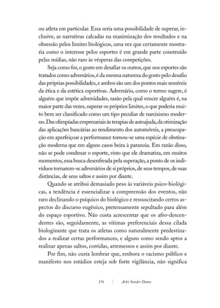 ou atleta em particular. Essa seria uma possibilidade de superar, in-
clusive, as narrativas calcadas na maximização dos resultados e na
obsessão pelos limites biológicos, uma vez que certamente mostra-
ria como o interesse pelos esportes é em grande parte construído
pelas mídias, não raro às vésperas das competições.
     Seja como for, o gosto em desafiar os outros, que nos esportes são
tratados como adversários, é da mesma natureza do gosto pelo desafio
das próprias possibilidades, e ambos são um dos pontos mais sensíveis
da ética e da estética esportivas. Adversário, como o termo sugere, é
alguém que impõe adversidades, razão pela qual vencer alguém é, na
maior parte das vezes, superar os próprios limites, o que poderia mui-
to bem ser classificado como um tipo peculiar de narcisismo moder-
no. Das olimpíadas empresariais às terapias de autoajuda, da otimização
das aplicações bancárias ao rendimento dos automóveis, a preocupa-
ção em aperfeiçoar a performance tornou-se uma espécie de obstina-
ção moderna que em alguns casos beira à paranoia. Em razão disso,
não se pode condenar o esporte, visto que ele dramatiza, em muitos
momentos, essa busca desenfreada pela superação, a ponto de os indi-
víduos tornarem-se adversários de si próprios, de seus tempos, de suas
distâncias, de seus saltos e assim por diante.
     Quando se atribui demasiado peso às variáveis psico-biológi-
cas, a tendência é essencializar a compreensão dos eventos, não
raro declinando o psíquico do biológico e ressuscitando certos as-
pectos do discurso eugênico, pretensamente sepultado para além
do espaço esportivo. Não custa acrescentar que os afro-descen-
dentes são, seguidamente, as vítimas preferenciais dessa cilada
biologizante que trata os atletas como naturalmente predestina-
dos a realizar certas performances, e alguns como sendo aptos a
realizar apenas saltos, corridas, arremessos e assim por diante.
     Por fim, não custa lembrar que, embora o racismo público e
manifesto nos estádios esteja sob forte vigilância, não significa


                            176        Arlei Sander Damo
 