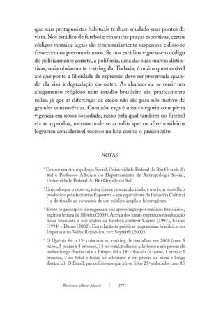 que seus protagonistas habituais tenham mudado seus pontos de
vista. Nos estádios de futebol e em outras praças esportivas, certos
códigos morais e legais são temporariamente suspensos, e disso se
favorecem os preconceituosos. Se nos estádios vigorasse o código
do politicamente correto, a polifonia, uma das suas marcas distin-
tivas, seria obviamente restringida. Todavia, é muito questionável
até que ponto a liberdade de expressão deve ser preservada quan-
do ela visa à degradação do outro. As chances de se ouvir um
xingamento religioso num estádio brasileiro são praticamente
nulas, já que as diferenças de credo não são para nós motivo de
grandes controvérsias. Contudo, raça é uma categoria com plena
vigência em nossa sociedade, razão pela qual também no futebol
ela se reproduz, mesmo onde se acredita que os afro-brasileiros
lograram considerável sucesso na luta contra o preconceito.



                                             NOTAS

    1
        Doutor em Antropologia Social, Universidade Federal do Rio Grande do
        Sul e Professor Adjunto do Departamento de Antropologia Social,
        Universidade Federal do Rio Grande do Sul.
    2
        Entendo que o esporte, sob a forma espetacularizada, é um bem simbólico
        produzido pela Indústria Esportiva – um equivalente da Indústria Cultural
        – e destinado ao consumo de um público amplo e heterogêneo.
    3
        Sobre os princípios da eugenia e sua apropriação por médicos brasileiros,
        sugiro a leitura de Silveira (2005). Acerca dos ideais eugênicos na educação
        física brasileira e nos clubes de futebol, conferir Castro (1997), Soares
        (1994) e Damo (2002). Em relação às políticas migratórias brasileiras no
        Império e na Velha República, ver: Seyferth (2002).
    4
        O Quênia foi o 15º colocado no ranking de medalhas em 2008 (com 5
        ouros, 5 pratas e 4 bronzes, 14 no total, todas no atletismo e em provas de
        meia e longa distância) e a Etiópia foi a 18ª colocada (4 ouros, 1 prata e 2
        bronzes, 7 no total e todas no atletismo e em provas de meia e longa
        distância). O Brasil, para efeito comparativo, foi o 23º colocado, com 15



                 Racismos: olhares plurais           177
 