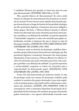 o ‘verdadeiro Homem’, por oposição ao ‘outro’ que seria em certo
grau ‘desumanizado’. (SUMNER, 1906/1940, p. 12-29)
    Mas, quando falamos de ‘desumanização’ do outro, ainda
estamos no domínio do etnocentrismo? Ou já entrámos no domí-
nio do racismo? Como veremos neste capítulo, determinados gru-
pos desenvolveram ao longo da história da humanidade ideologias
que lhes permitiram legitimar o tratamento desumano infligido a
outros grupos. De facto, o ‘Homem Branco’ durante os últimos
séculos tem efectuado uma acção sistemática para levar outros gru-
pos a partilhar a sua ‘definição de realidade’, na qual ele representa
a ‘humanidade’, enquanto os outros são remetidos para papéis su-
bordinados, servindo os interesses dos que se situam no topo da
hierarquia simbólica. (AMÂNCIO, 1998; CABECINHAS, 2007;
CHOMBART DE LUAWE, 1983-1984)
    Entramos então no domínio da dominação simbólica: deter-
minados grupos (dominantes) desenvolveram ideologias que lhes
permitiram legitimar o tratamento ‘desumano’ dos outros grupos
(dominados). Como veremos, o ‘Homem Branco’ nos últimos sé-
culos tem efectuado uma acção sistemática para levar outros gru-
pos a partilhar a sua ‘definição de realidade’, na qual ele representa
a ‘universalidade’, enquanto os outros são remetidos para a
‘especificidade’ de determinado papel. (AMÂNCIO, 1998;
CHOMBART DE LAUWE, 1983-1984)
    Como tem sido demonstrado por inúmeros estudos na área
da psicologia social, esse sistema de dominação simbólica pode
conduzir os membros dos grupos dominados a uma visão negati-
va do seu próprio grupo, o que implica efeitos nefastos para a auto-
estima dos indivíduos. (LEWIN, 1997; PHINNEY, 1990) As
consequências sobre a autoestima dependem da percepção da le-
gitimidade da discriminação. Os membros dos grupos dominados
podem interiorizar a sua suposta inferioridade, tomando como


                             16        Rosa Cabeçinhas
 
