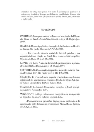 medalhas no total, mas apenas 3 de ouro. À diferença de quenianos e
 etíopes, os brasileiros levaram medalhas em modalidades diversas tais
 como: natação, judô, vôlei (de quadra e de praia), futebol, vela, atletismo
 e taekwondo.




                         REFERÊNCIAS


CASTRO, C. In corpore sano: os militares e a introdução da Educa-
ção Física no Brasil. Antropolítica, Niterói, n. 2, p. 61-78, jan./jun.
1997.
DAMO, A. Do dom à profissão: a formação de futebolistas no Brasil e
na França. São Paulo: Hucitec: ANPOCS, 2007.
______. Excertos de história social do futebol gaúcho e sua
especificidade em relação ao Brasil. Verso e reverso. São Leopoldo:
Unisinos, v. 16, n. 34, p. 79-88, 2002.
LOPES, J. S. Leite. A vitória do futebol que incorporou a pelada.
Revista USP, São Paulo, n. 22, p. 64-83, ago. 1994.
SEYFERTH, G. Colonização, imigração e a questão racial no Bra-
sil. Revista da USP, São Paulo, v. 53, p. 117-149, 2002.
SILVEIRA, E. A cura da raça: eugenia e higienismo no discurso
médico sul-rio-grandense nas primeiras décadas do Século XX. Pas-
so Fundo: Universitária de Passo Fundo, 2005.
SOARES, C. L. Educação Física: raízes européias e Brasil. Campi-
nas: Autores Associados, 1994.
WACQUANT, L. Corpo e alma: notas etnográficas de um aprendiz
de boxe. Rio de Janeiro: Relume-Damará, 2002.
______. Putas, escravos e garanhões: linguagens de exploração e de
acomodação entre boxeadores profissionais. Mana, Rio de Janeiro,
out. v. 6, n. 2, 2000.




                           178          Arlei Sander Damo
 