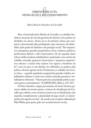 DIREITOS EM LUTA:
         DENEGAÇÃO E RECONHECIMENTO
                                         6
               Maria Rosário Gonçalves de Carvalho1



     Para o historiador José Murilo de Carvalho, os cidadãos bra-
sileiros, do ponto de vista da garantia dos direitos civis, podem ser
divididos em classes. Assim, há os de primeira classe, que com-
põem a denominada elite privilegiada, cujos interesses são defen-
didos “pelo poder do dinheiro e do prestígio social”. São empresá-
rios, banqueiros, grandes proprietários rurais e urbanos, políticos,
profissionais liberais e altos funcionários. Os de segunda classe
(classe média modesta, trabalhadores assalariados com carteira de
trabalho assinada, pequenos funcionários e pequenos proprietá-
rios urbanos e rurais) estão sujeitos “aos rigores e benefícios da
lei”, uma vez que os seus direitos são arbitrados, na prática, pela
polícia e demais agentes da lei. Finalmente, os cidadãos de tercei-
ra classe – a grande população marginal das grandes cidades, tra-
balhadores urbanos e rurais sem carteira assinada, posseiros e tra-
balhadores informais – “fazem parte da comunidade política naci-
onal apenas nominalmente”. (CARVALHO, 2004, p. 215-217)
     Os fatos relatados a seguir, provenientes de fontes diversas, pa-
recem validar, em termos gerais, o sistema de classificação de Car-
valho que, todavia, como costuma ocorrer com as classificações, não
reproduz completamente a plasticidade do jogo social e os desem-
penhos dos agentes em luta – de acordo com a acepção utilizada por
Max Weber, para quem, pelo seu reconhecimento social,




             Racismos: olhares plurais       179
 