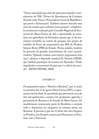 “Temos articulado uma série de ações para impedir o cum-
primento do TAC (Termo de Ajustamento de Conduta,
firmado entre Funai e Procuradoria Geral da República e
que prevê a demarcação). Também estamos fazendo uma
série de estudos para embasar nossa posição”, completou.
Levantamento realizado pelo Conselho Regional de Eco-
nomia do Mato Grosso do Sul, e apresentado na terça-
feira aos agricultores de Dourados, aponta que os 26 mu-
nicípios incluídos no roteiro de pesquisa dos grupos de
trabalho da Funai são responsáveis por 20% do Produto
Interno Bruto (PIB) do Estado. Nestas cidades, também
há previsão de grandes investimentos do setor sucroal-
cooleiro. “Quando criamos uma reserva, engessamos uma
área”, afirmou o deputado estadual Zé Teixeira (DEM),
que também participou da reunião em Dourados. “Estão
impedindo o crescimento do país que é o celeiro do mun-
do”. (KONCHINSKI, 2008)



                         CENÁRIO 2º


Os preparativos para a “Marcha a Roraima”, que se inicia
no próximo dia 11 de agosto Mato Grosso (MT), se apro-
ximam da fase final. A caminhada, que percorrerá cerca de
três mil quilômetros, contará com produtores agrícolas e
pecuaristas de Roraima e do Estado de Mato Grosso. Os
manifestantes atravessarão parte de Rondônia e cortarão
todo o Amazonas até chegarem ao extremo norte, em
Roraima. A previsão é que dia 15 deste mês eles cheguem
ao Estado e, um dia após, rumem para Pacaraima, na fron-
teira com a Venezuela.


    Racismos: olhares plurais    181
 