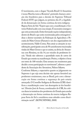 O movimento, com o slogan “Acorda Brasil! A Amazônia
é nossa Marcha rumo a Roraima”, pretende chamar a aten-
ção dos brasileiros para a decisão do Supremo Tribunal
Federal (STF) que julgará, no próximo dia 27, a legalida-
de da demarcação em forma contínua da terra indígena
Raposa Serra do Sol. “Espero que com a manifestação o Go-
verno Federal acabe com essa miopia. É necessário enxergar o
que está acontecendo. Estão formando nações independentes
dentro do Brasil e que serão monitoradas pelos estrangeiros”,
disse o diretor-secretário da Federação da Agricultura e Pe-
cuária de Mato Grosso (Famato) e um dos organizadores do
acontecimento, Valdir Correa. Para atrair as atenções às ma-
nifestações, participarão cerca de 50 caminhonetes tracionadas
vindas do Mato Grosso e que se unirão, na divisa do Amazo-
nas com Roraima, no dia 14, aos veículos de produtores lo-
cais. “Ainda não sabemos a quantidade exata de carros do
Estado que estarão na manifestação. Porém, o objetivo é levar
em torno de 100 veículos. Esta semana nos reuniremos para
decidir a nossa participação no movimento”, afirmou o presi-
dente da Associação dos Arrozeiros, Nelson Itikawa.
Conforme Itikawa, a expectativa quanto ao julgamento no
Supremo é que seja uma decisão não apenas favorável aos
produtores roraimenses, mas ao Brasil, pois com a demar-
cação em forma contínua a segurança do país estaria
ameaçada. O Conselho Indígena de Roraima (CIR) classi-
ficou a manifestação como ‘um desrespeito às leis brasilei-
ras’. Dionito José de Souza, coordenador do CIR, fez críti-
cas duras às tentativas dos produtores do Estado para anular
a demarcação em forma contínua da reserva indígena Ra-
posa Serra do Sol e considerou essas atitudes como discri-
minação racial”. (KONCHINSKI, 2008)


                    182        Maria Rosário Gonçalves de Carvalho
 