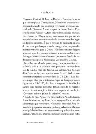 CENÁRIO 3º


Na comunidade de Bolsas, no Pecém, o desenvolvimento
que se quer para o Ceará assusta. Moradores temem desa-
propriação, sendo que muitos já receberam a visita de en-
viados do Governo. A casa simples de dona Clarice, 75, e
seu Salomão Aguiar, 70, tem cheiro de mandioca e limão.
Lá, criaram os filhos e netos, mas temem ter que sair da
propriedade em que moram desde sempre para dar lugar
ao desenvolvimento. É que o terreno do casal está na área
de interesse público para receber os grandes empreendi-
mentos previstos para o Ceará. “Há duas semanas chegou
um casal aqui dizendo que estavam a mando do Governo.
Entregaram o cartão e disseram que nossa família ia ser
desapropriada para a Siderúrgica”, conta dona Clarice.
Ela explica que eles chegaram a sugerir uma reunião entre
a família dela e os vizinhos mais próximos, que também
são da família, mas não falaram em valores. “Na hora eu
disse, ‘meu amigo, mas que conversa é essa?! Poderíamos
comprar um terreno do outro lado da CE (085)? Eles dis-
seram que não, que a intenção é que as desapropriações
sigam até a BR-222’”, diz. Para a surpresa da família, há
alguns dias pessoas estranhas teriam entrado no terreno
sem pedir autorização e feito uma espécie de medição.
“Cortaram até uns galhos do cajueiro”, reclama.
A família do casal Aguiar vive da agricultura. Ao lado da casa,
fazem farinha e se orgulham de ter no quintal boa parte da
alimentação que consomem. “Nós vamos pra onde? Aqui te-
mos tudo que precisamos, coco, goiaba, água boa”, diz. O medo
principal da família é com a termelétrica, que deve funcionar
a carvão. “Dizem que a termelétrica vem acabando com tudo.


    Racismos: olhares plurais    183
 