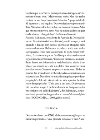 Contam que o carvão vai passar por uma esteira pelo ar”, re-
percute o boato local. “Medo eu não tenho. Mas não tenho
vontade de sair daqui”, conta seu Salomão. A propriedade de
32 hectares é o seu orgulho. “Não venderia nem por um mi-
lhão. Não sei nem lhe dizer sobre esse desenvolvimento. Acho
que pro pessoal novo tá certo. Mas na minha idade só se quer
cuidar da casa e das galinhas”, finaliza seu Salomão.
Antônio Balhmann, presidente da Agência de Desenvolvi-
mento Econômico do Ceará (Adece), confirma que já está
havendo o diálogo com pessoas que vão ser atingidas pelos
empreendimentos. Balhmann reconhece ainda que as de-
sapropriações feitas para a construção do porto foram polê-
micas, fazendo com que as famílias que ainda resistem na
região fiquem apreensivas. “Como no passado as comuni-
dades foram mal informadas e mal abordadas, a ideia é co-
nhecer os anseios de cada um deles para construir uma
interface entre Governo, empresa e moradores. Todas as
pessoas das áreas devem ser beneficiadas com treinamento
e capacitação. Não deve ser uma desapropriação por desa-
propriação”, defende. Ainda não se sabe quantas famílias
serão desapropriadas. “Cada caso é um caso. Os processos
vão nos dizer o que é melhor: discutir as desapropriações
em conjunto ou individualmente”, diz Balhmann, comple-
mentando que a situação agora deve ser entendida como defini-
tiva. (ECONOMIA..., 2008, grifos nossos)



                   CENÁRIO 4º


Deputados dizem que ONG alicia pessoas na região para se
passarem por índios. Funai promete esclarecer o caso A dis-


                   184        Maria Rosário Gonçalves de Carvalho
 