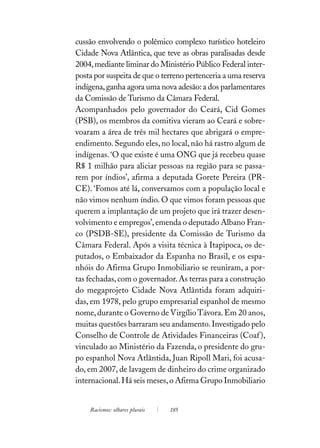 cussão envolvendo o polêmico complexo turístico hoteleiro
Cidade Nova Atlântica, que teve as obras paralisadas desde
2004, mediante liminar do Ministério Público Federal inter-
posta por suspeita de que o terreno pertenceria a uma reserva
indígena, ganha agora uma nova adesão: a dos parlamentares
da Comissão de Turismo da Câmara Federal.
Acompanhados pelo governador do Ceará, Cid Gomes
(PSB), os membros da comitiva vieram ao Ceará e sobre-
voaram a área de três mil hectares que abrigará o empre-
endimento. Segundo eles, no local, não há rastro algum de
indígenas. ‘O que existe é uma ONG que já recebeu quase
R$ 1 milhão para aliciar pessoas na região para se passa-
rem por índios’, afirma a deputada Gorete Pereira (PR-
CE). ‘Fomos até lá, conversamos com a população local e
não vimos nenhum índio. O que vimos foram pessoas que
querem a implantação de um projeto que irá trazer desen-
volvimento e empregos’, emenda o deputado Albano Fran-
co (PSDB-SE), presidente da Comissão de Turismo da
Câmara Federal. Após a visita técnica à Itapipoca, os de-
putados, o Embaixador da Espanha no Brasil, e os espa-
nhóis do Afirma Grupo Inmobiliario se reuniram, a por-
tas fechadas, com o governador. As terras para a construção
do megaprojeto Cidade Nova Atlântida foram adquiri-
das, em 1978, pelo grupo empresarial espanhol de mesmo
nome, durante o Governo de Virgílio Távora. Em 20 anos,
muitas questões barraram seu andamento. Investigado pelo
Conselho de Controle de Atividades Financeiras (Coaf ),
vinculado ao Ministério da Fazenda, o presidente do gru-
po espanhol Nova Atlântida, Juan Ripoll Mari, foi acusa-
do, em 2007, de lavagem de dinheiro do crime organizado
internacional. Há seis meses, o Afirma Grupo Inmobiliario


    Racismos: olhares plurais   185
 