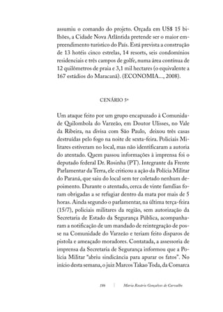assumiu o comando do projeto. Orçada em US$ 15 bi-
lhões, a Cidade Nova Atlântida pretende ser o maior em-
preendimento turístico do País. Está prevista a construção
de 13 hotéis cinco estrelas, 14 resorts, seis condomínios
residenciais e três campos de golfe, numa área contínua de
12 quilômetros de praia e 3,1 mil hectares (o equivalente a
167 estádios do Maracanã). (ECONOMIA..., 2008).



                   CENÁRIO 5º


Um ataque feito por um grupo encapuzado à Comunida-
de Quilombola do Varzeão, em Doutor Ulisses, no Vale
da Ribeira, na divisa com São Paulo, deixou três casas
destruídas pelo fogo na noite de sexta-feira. Policiais Mi-
litares estiveram no local, mas não identificaram a autoria
do atentado. Quem passou informações à imprensa foi o
deputado federal Dr. Rosinha (PT). Integrante da Frente
Parlamentar da Terra, ele criticou a ação da Polícia Militar
do Paraná, que saiu do local sem ter coletado nenhum de-
poimento. Durante o atentado, cerca de vinte famílias fo-
ram obrigadas a se refugiar dentro da mata por mais de 5
horas. Ainda segundo o parlamentar, na última terça-feira
(15/7), policiais militares da região, sem autorização da
Secretaria de Estado da Segurança Pública, acompanha-
ram a notificação de um mandado de reintegração de pos-
se na Comunidade do Varzeão e teriam feito disparos de
pistola e ameaçado moradores. Contatada, a assessoria de
imprensa da Secretaria de Segurança informou que a Po-
lícia Militar “abriu sindicância para apurar os fatos”. No
início desta semana, o juiz Marcos Takao Toda, da Comarca


                   186        Maria Rosário Gonçalves de Carvalho
 