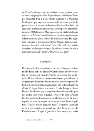 de Cerro Azul, concedeu mandado de reintegração de posse
da área, cuja propriedade é disputada pela madeireira Tem-
po Florestal S/A e pelas irmãs Germene e Marjorie
Mallmann, que ingressaram com ação de reintegração de
posse contra os membros da comunidade quilombola. A
área onde as famílias quilombolas vivem possui aproxima-
damente 500 alqueires. Mas o processo de titularidade que
tramita no Ministério do Desenvolvimento Agrário con-
sidera uma área ainda maior, de 4 mil alqueires. Há algu-
mas semanas, o mesmo magistrado Marcos Takao conce-
deu uma liminar à madeireira Tempo Florestal. Sua decisão
autoriza a exploração e retirada de 30% das árvores de pínus
existentes no local (ENCAPUZADOS..., 2008)



                         CENÁRIO 6º


Um incêndio destruiu seis ocas de uma tribo guarani ins-
talada desde abril na praia de Camboinhas, endereço no-
bre na região oceâ-nica de Niterói, na Grande Rio de Ja-
neiro. O incêndio ocorreu no momento em que os homens
do grupo participavam de uma reunião em outro ponto do
bairro. Somente mulheres, crianças e um índio estavam na
aldeia. O fogo deixou um único ferido, Joaquim Karaí
Benite, de 43 anos, que teve queimaduras de segundo grau
nas costas e no braço esquerdo. De acordo com a Polícia
Civil, o incêndio foi criminoso. Lídia Nunes, de 67 anos,
espécie de líder do grupo, ouviu quando um homem gri-
tou: “Olha os índios pegando fogo!”. Segundo Lídia, ele
correu em direção ao canal que divide as praias de
Camboinhas e Itaipu. Quando o fogo começou, havia


    Racismos: olhares plurais    187
 