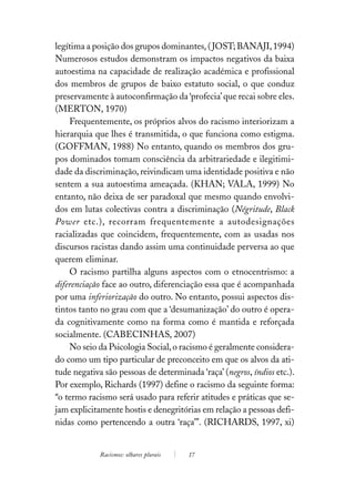 legítima a posição dos grupos dominantes. ( JOST; BANAJI, 1994)
Numerosos estudos demonstram os impactos negativos da baixa
autoestima na capacidade de realização académica e profissional
dos membros de grupos de baixo estatuto social, o que conduz
preservamente à autoconfirmação da ‘profecia’ que recai sobre eles.
(MERTON, 1970)
    Frequentemente, os próprios alvos do racismo interiorizam a
hierarquia que lhes é transmitida, o que funciona como estigma.
(GOFFMAN, 1988) No entanto, quando os membros dos gru-
pos dominados tomam consciência da arbitrariedade e ilegitimi-
dade da discriminação, reivindicam uma identidade positiva e não
sentem a sua autoestima ameaçada. (KHAN; VALA, 1999) No
entanto, não deixa de ser paradoxal que mesmo quando envolvi-
dos em lutas colectivas contra a discriminação (Négritude, Black
Power etc.), recorram frequentemente a autodesignações
racializadas que coincidem, frequentemente, com as usadas nos
discursos racistas dando assim uma continuidade perversa ao que
querem eliminar.
    O racismo partilha alguns aspectos com o etnocentrismo: a
diferenciação face ao outro, diferenciação essa que é acompanhada
por uma inferiorização do outro. No entanto, possui aspectos dis-
tintos tanto no grau com que a ‘desumanização’ do outro é opera-
da cognitivamente como na forma como é mantida e reforçada
socialmente. (CABECINHAS, 2007)
    No seio da Psicologia Social, o racismo é geralmente considera-
do como um tipo particular de preconceito em que os alvos da ati-
tude negativa são pessoas de determinada ‘raça’ (negros, índios etc.).
Por exemplo, Richards (1997) define o racismo da seguinte forma:
“o termo racismo será usado para referir atitudes e práticas que se-
jam explicitamente hostis e denegritórias em relação a pessoas defi-
nidas como pertencendo a outra ‘raça’”. (RICHARDS, 1997, xi)


             Racismos: olhares plurais   17
 