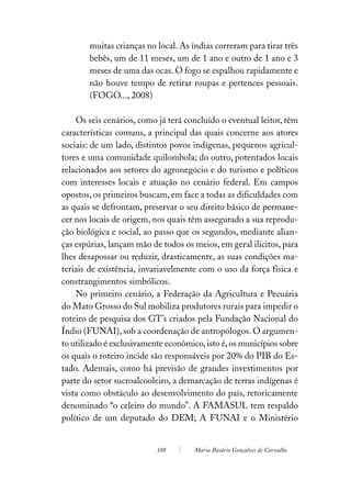 muitas crianças no local. As índias correram para tirar três
        bebês, um de 11 meses, um de 1 ano e outro de 1 ano e 3
        meses de uma das ocas. O fogo se espalhou rapidamente e
        não houve tempo de retirar roupas e pertences pessoais.
        (FOGO..., 2008)

    Os seis cenários, como já terá concluído o eventual leitor, têm
características comuns, a principal das quais concerne aos atores
sociais: de um lado, distintos povos indígenas, pequenos agricul-
tores e uma comunidade quilombola; do outro, potentados locais
relacionados aos setores do agronegócio e do turismo e políticos
com interesses locais e atuação no cenário federal. Em campos
opostos, os primeiros buscam, em face a todas as dificuldades com
as quais se defrontam, preservar o seu direito básico de permane-
cer nos locais de origem, nos quais têm assegurado a sua reprodu-
ção biológica e social, ao passo que os segundos, mediante alian-
ças espúrias, lançam mão de todos os meios, em geral ilícitos, para
lhes desapossar ou reduzir, drasticamente, as suas condições ma-
teriais de existência, invariavelmente com o uso da força física e
constrangimentos simbólicos.
    No primeiro cenário, a Federação da Agricultura e Pecuária
do Mato Grosso do Sul mobiliza produtores rurais para impedir o
roteiro de pesquisa dos GT’s criados pela Fundação Nacional do
Índio (FUNAI), sob a coordenação de antropólogos. O argumen-
to utilizado é exclusivamente econômico, isto é, os municípios sobre
os quais o roteiro incide são responsáveis por 20% do PIB do Es-
tado. Ademais, como há previsão de grandes investimentos por
parte do setor sucroalcooleiro, a demarcação de terras indígenas é
vista como obstáculo ao desenvolvimento do país, retoricamente
denominado “o celeiro do mundo”. A FAMASUL tem respaldo
político de um deputado do DEM; A FUNAI e o Ministério


                           188        Maria Rosário Gonçalves de Carvalho
 