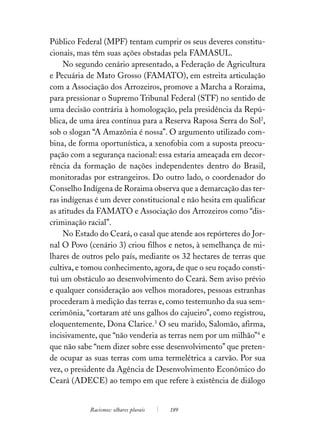 Público Federal (MPF) tentam cumprir os seus deveres constitu-
cionais, mas têm suas ações obstadas pela FAMASUL.
     No segundo cenário apresentado, a Federação de Agricultura
e Pecuária de Mato Grosso (FAMATO), em estreita articulação
com a Associação dos Arrozeiros, promove a Marcha a Roraima,
para pressionar o Supremo Tribunal Federal (STF) no sentido de
uma decisão contrária à homologação, pela presidência da Repú-
blica, de uma área contínua para a Reserva Raposa Serra do Sol2,
sob o slogan “A Amazônia é nossa”. O argumento utilizado com-
bina, de forma oportunística, a xenofobia com a suposta preocu-
pação com a segurança nacional: essa estaria ameaçada em decor-
rência da formação de nações independentes dentro do Brasil,
monitoradas por estrangeiros. Do outro lado, o coordenador do
Conselho Indígena de Roraima observa que a demarcação das ter-
ras indígenas é um dever constitucional e não hesita em qualificar
as atitudes da FAMATO e Associação dos Arrozeiros como “dis-
criminação racial”.
     No Estado do Ceará, o casal que atende aos repórteres do Jor-
nal O Povo (cenário 3) criou filhos e netos, à semelhança de mi-
lhares de outros pelo país, mediante os 32 hectares de terras que
cultiva, e tomou conhecimento, agora, de que o seu roçado consti-
tui um obstáculo ao desenvolvimento do Ceará. Sem aviso prévio
e qualquer consideração aos velhos moradores, pessoas estranhas
procederam à medição das terras e, como testemunho da sua sem-
cerimônia, “cortaram até uns galhos do cajueiro”, como registrou,
eloquentemente, Dona Clarice.3 O seu marido, Salomão, afirma,
incisivamente, que “não venderia as terras nem por um milhão”4 e
que não sabe “nem dizer sobre esse desenvolvimento” que preten-
de ocupar as suas terras com uma termelétrica a carvão. Por sua
vez, o presidente da Agência de Desenvolvimento Econômico do
Ceará (ADECE) ao tempo em que refere à existência de diálogo


            Racismos: olhares plurais   189
 