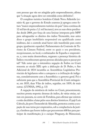 com pessoas que vão ser atingidas pelo empreendimento, afirma
que “a situação agora deve ser entendida como definitiva”.
     O complexo turístico hoteleiro Cidade Nova Atlântida (ce-
nário 4), que o governo do Estado cearense já apregoa como fu-
turo “maior empreendimento turístico do país” (área contínua de
12 mil km de praia e 3,1 mil hectares), teve as suas obras paralisa-
das desde 2004, por força de uma liminar interposta pelo MPF
para salvaguardar os direitos dos índios Tremembé, mas antes
disso o grupo imobiliário responsável era qualificado como
inidôneo, daí o controle atual haver sido transferido para outro
grupo, igualmente espanhol. Parlamentares da Comissão de Tu-
rismo da Câmara Federal, entre os quais o seu presidente,
recepcionaram, no local, o embaixador da Espanha e empresári-
os, e, com muita desenvoltura, negaram a presença histórica de
Índios e reconheceram apenas pessoas aliciadas para se passar por
tal!5 Vale notar que a sistemática negação de Índios no Ceará
remonta ao século XIX: após a abdicação de D. Pedro, o Ato
Adicional de 1834 incumbiu as Assembleias Legislativas Pro-
vinciais de legislarem sobre a catequese e a civilização de indíge-
nas, cumulativamente com a Assembleia e o governo geral. Foi o
suficiente para que a Assembleia Provincial do Ceará extinguis-
se, em 1835, duas Vilas de índios, seguidas, em 1839, de mais
outras. (CUNHA, 1992, p. 13)
     A negação da existência de índios no Ceará, presentemente,
suscitou pronta resposta: dezenas de índios, de várias etnias, saí-
ram em passeata, no cento de Fortaleza, para afirmar que existem
e estão decididos a lutar pelos seus direitos históricos. O pajé Luís
Caboclo, do povo Tremembé de Almofala, protestou contra a ocu-
pação de suas terras por empresários, sob a complacência da justi-
ça, e lembrou que houve índios que percorreram 600 km para par-
ticipar da manifestação; já o cacique Pitaguary, de Maracanaú,


                           190        Maria Rosário Gonçalves de Carvalho
 