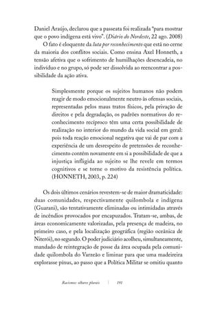 Daniel Araújo, declarou que a passeata foi realizada “para mostrar
que o povo indígena está vivo”. (Diário do Nordeste, 22 ago. 2008)
     O fato é eloquente da luta por reconhecimento que está no cerne
da maioria dos conflitos sociais. Como ensina Axel Honneth, a
tensão afetiva que o sofrimento de humilhações desencadeia, no
indivíduo e no grupo, só pode ser dissolvida ao reencontrar a pos-
sibilidade da ação ativa.

        Simplesmente porque os sujeitos humanos não podem
        reagir de modo emocionalmente neutro às ofensas sociais,
        representadas pelos maus tratos físicos, pela privação de
        direitos e pela degradação, os padrões normativos do re-
        conhecimento recíproco têm uma certa possibilidade de
        realização no interior do mundo da vida social em geral:
        pois toda reação emocional negativa que vai de par com a
        experiência de um desrespeito de pretensões de reconhe-
        cimento contém novamente em si a possibilidade de que a
        injustiça infligida ao sujeito se lhe revele em termos
        cognitivos e se torne o motivo da resistência política.
        (HONNETH, 2003, p. 224)

    Os dois últimos cenários revestem-se de maior dramaticidade:
duas comunidades, respectivamente quilombola e indígena
(Guarani), são tentativamente eliminadas ou intimidadas através
de incêndios provocados por encapuzados. Tratam-se, ambas, de
áreas economicamente valorizadas, pela presença de madeira, no
primeiro caso, e pela localização geográfica (região oceânica de
Niterói), no segundo. O poder judiciário acolheu, simultaneamente,
mandado de reintegração de posse da área ocupada pela comuni-
dade quilombola do Varzeão e liminar para que uma madeireira
explorasse pínus, ao passo que a Política Militar se omitiu quanto


            Racismos: olhares plurais   191
 