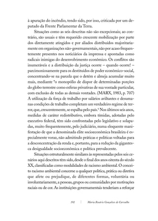 à apuração do incêndio, tendo sido, por isso, criticada por um de-
putado da Frente Parlamentar da Terra.
     Situações como as seis descritas não são excepcionais; ao con-
trário, são usuais e têm requerido crescente mobilização por parte
dos diretamente atingidos e por aliados distribuídos majoritaria-
mente em organizações não-governamentais, não por acaso frequen-
temente presentes nos noticiários da imprensa e apontadas como
radicais inimigas do desenvolvimento econômico. Os conflitos são
inumeráveis e a distribuição da justiça ocorre – quando ocorre! –
parcimoniosamente para os destituídos de poder econômico-social,
concentrando-se na parcela que o detém e almeja acumular muito
mais, mediante “o monopólio de dispor de determinadas porções
do globo terrestre como esferas privativas de sua vontade particular,
com exclusão de todas as demais vontades. (MARX, 1983, p. 707)
A utilização da força de trabalho por salários aviltantes e desuma-
nas condições de trabalho completam um verdadeiro regime de ter-
ror, que, crescentemente, se espalha pelo país.6 Nos últimos seis anos,
medidas de caráter redistributivo, embora tímidas, adotadas pelo
executivo federal, têm sido confrontadas pelo legislativo e solapa-
das, muito frequentemente, pelo judiciário, numa eloquente mani-
festação de que a denominada elite socioeconômica brasileira é es-
pecialmente voraz, não admitindo práticas e políticas voltadas para
a desconcentração da renda e, portanto, para a redução da gigantes-
ca desigualdade socioeconômica e política prevalecente.
     Situações estruturalmente similares às representadas pelos seis ce-
nários aqui descritos têm sido, desde o final dos anos oitenta do século
XX, classificadas como modalidades de racismo ambiental. O concei-
to racismo ambiental concerne a qualquer política, prática ou diretiva
que afete ou prejudique, de diferentes formas, voluntária ou
involuntariamente, a pessoas, grupos ou comunidades por motivações
raciais ou de cor. As instituições governamentais tenderiam a reforçar


                             192        Maria Rosário Gonçalves de Carvalho
 