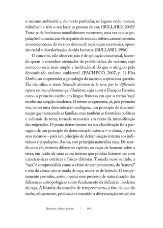 o racismo ambiental e, de modo particular, os lugares onde moram,
trabalham e têm o seu lazer as pessoas de cor. (BULLARD, 2005)7
Trata-se de fenômeno mundialmente recorrente, uma vez que as po-
pulações humanas, nas várias partes do mundo, sofrem, crescentemente,
as consequências do mesmo sistema de exploração econômica, opres-
são racial e desvalorização da vida humana. (BULLARD, 1996)
    O conceito, vale observar, não é de aplicação consensual, haven-
do quem o considere atenuador da problemática do racismo, cujo
conteúdo seria mais amplo e institucional do que o atingido pelo
denominado racismo ambiental. (PACHECO, 2007, p. 1) Elsa
Dorlin, ao empreender a genealogia do racismo, sopesa essa questão.
Ela identifica o texto Nouvelle division de la terre par les differentes
espèces ou races d´hommes qui l’habitent, cujo autor é François Bernier,
como o primeiro escrito em língua francesa em que o termo ‘raça’
recebe sua acepção moderna. O termo se apresenta, aí, pela primeira
vez, como uma determinação endógena, um princípio de discrimi-
nação que transcende as famílias, mas também as fronteiras políticas
e culturais da terra, tornada necessária em razão da intensificação
das migrações. O ponto determinante na sua classificação foi a pas-
sagem de um princípio de determinação externa – o clima, o país e
seus recursos – para um princípio de determinação interna aos indi-
víduos e populações. Assim, esse princípio naturaliza raça. De acor-
do com ele, existem diferentes espécies ou raças de homens sobre a
terra, em razão de uma causa interna que produz fisionomias com
características estéticas e físicas distintas. Tomada nesse sentido, a
“raça” é compreendida como o efeito do temperamento, do “natural”
e não do clima: não se muda de raça, muda-se de latitude. O tempe-
ramento permitiu, assim, operar esse processo de naturalização das
diferenças antropológicas como fundamento da definição moderna
de raça. A história do conceito de temperamento, o fato de que ele
tenha, eficazmente, produzido e mantido a diferenciação sexual dos


             Racismos: olhares plurais   193
 