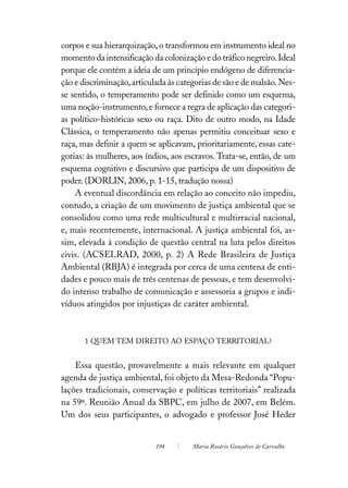 corpos e sua hierarquização, o transformou em instrumento ideal no
momento da intensificação da colonização e do tráfico negreiro. Ideal
porque ele contém a ideia de um princípio endógeno de diferencia-
ção e discriminação, articulada às categorias de são e de malsão. Nes-
se sentido, o temperamento pode ser definido como um esquema,
uma noção-instrumento, e fornece a regra de aplicação das categori-
as político-históricas sexo ou raça. Dito de outro modo, na Idade
Clássica, o temperamento não apenas permitiu conceituar sexo e
raça, mas definir a quem se aplicavam, prioritariamente, essas cate-
gorias: às mulheres, aos índios, aos escravos. Trata-se, então, de um
esquema cognitivo e discursivo que participa de um dispositivo de
poder. (DORLIN, 2006, p. 1-15, tradução nossa)
    A eventual discordância em relação ao conceito não impediu,
contudo, a criação de um movimento de justiça ambiental que se
consolidou como uma rede multicultural e multirracial nacional,
e, mais recentemente, internacional. A justiça ambiental foi, as-
sim, elevada à condição de questão central na luta pelos direitos
civis. (ACSELRAD, 2000, p. 2) A Rede Brasileira de Justiça
Ambiental (RBJA) é integrada por cerca de uma centena de enti-
dades e pouco mais de três centenas de pessoas, e tem desenvolvi-
do intenso trabalho de comunicação e assessoria a grupos e indi-
víduos atingidos por injustiças de caráter ambiental.



       1 QUEM TEM DIREITO AO ESPAÇO TERRITORIAL?


    Essa questão, provavelmente a mais relevante em qualquer
agenda de justiça ambiental, foi objeto da Mesa-Redonda “Popu-
lações tradicionais, conservação e políticas territoriais” realizada
na 59ª. Reunião Anual da SBPC, em julho de 2007, em Belém.
Um dos seus participantes, o advogado e professor José Heder


                            194        Maria Rosário Gonçalves de Carvalho
 