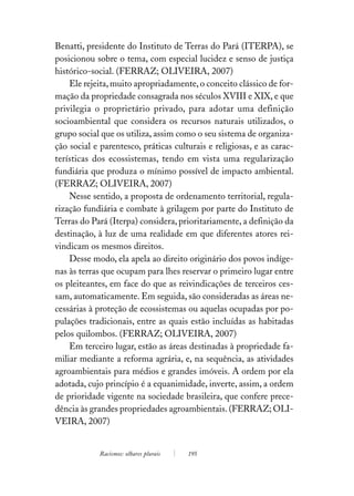 Benatti, presidente do Instituto de Terras do Pará (ITERPA), se
posicionou sobre o tema, com especial lucidez e senso de justiça
histórico-social. (FERRAZ; OLIVEIRA, 2007)
    Ele rejeita, muito apropriadamente, o conceito clássico de for-
mação da propriedade consagrada nos séculos XVIII e XIX, e que
privilegia o proprietário privado, para adotar uma definição
socioambiental que considera os recursos naturais utilizados, o
grupo social que os utiliza, assim como o seu sistema de organiza-
ção social e parentesco, práticas culturais e religiosas, e as carac-
terísticas dos ecossistemas, tendo em vista uma regularização
fundiária que produza o mínimo possível de impacto ambiental.
(FERRAZ; OLIVEIRA, 2007)
    Nesse sentido, a proposta de ordenamento territorial, regula-
rização fundiária e combate à grilagem por parte do Instituto de
Terras do Pará (Iterpa) considera, prioritariamente, a definição da
destinação, à luz de uma realidade em que diferentes atores rei-
vindicam os mesmos direitos.
    Desse modo, ela apela ao direito originário dos povos indíge-
nas às terras que ocupam para lhes reservar o primeiro lugar entre
os pleiteantes, em face do que as reivindicações de terceiros ces-
sam, automaticamente. Em seguida, são consideradas as áreas ne-
cessárias à proteção de ecossistemas ou aquelas ocupadas por po-
pulações tradicionais, entre as quais estão incluídas as habitadas
pelos quilombos. (FERRAZ; OLIVEIRA, 2007)
    Em terceiro lugar, estão as áreas destinadas à propriedade fa-
miliar mediante a reforma agrária, e, na sequência, as atividades
agroambientais para médios e grandes imóveis. A ordem por ela
adotada, cujo princípio é a equanimidade, inverte, assim, a ordem
de prioridade vigente na sociedade brasileira, que confere prece-
dência às grandes propriedades agroambientais. (FERRAZ; OLI-
VEIRA, 2007)


            Racismos: olhares plurais   195
 