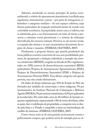Ademais, atendendo ao mesmo princípio de justiça socio-
ambiental, o critério do apossamento preexistente é acolhido para
regularizar, externamente, a posse – por parte de seringueiros, ri-
beirinhos e categorias similares – de seus espaços coletivos, cujas
formas particulares de ocupação territorial variam de acordo com
a atividade econômica. A propriedade, nesses casos, é indivisa, não
se admitindo, pois, o seu fracionamento em lotes, de forma a pre-
servar a estrutura social preexistente e o sistema de utilização
diversificada dos recursos naturais. Preserva-se, do mesmo modo,
a ocupação das várzeas e as suas características decorrentes do re-
gime de cheias e vazantes. (FERRAZ; OLIVEIRA, 2007)
     Finalmente, a proposta destaca que parcela ponderável das
terras públicas constitui concessões de uso, sem possibilidade, por-
tanto, de apropriação e titulação individual, a exemplo das reser-
vas extrativistas (RESEX), surgidas na década de 80 e regulamen-
tadas em 1990; reservas de desenvolvimento sustentável (RDS);
quilombolas, Projetos de Assentamento Agroextrativista (PAE);
Projetos de Desenvolvimento Sustentável (PDS) e Projetos de
Assentamento Florestal (PAF). Essa última categoria está apenas
prevista, mas não criada efetivamente.
     Os dados do Iterpa informam que 55% do Estado do Pará são
formados por unidades de conservação e terras indígenas; 7% por
assentamentos do Instituto Nacional de Colonização e Reforma
Agrária (INCRA); 3% por reservas extrativistas; e 0,5% por quilombos
já reconhecidos. Por outro lado, cerca de 20 milhões de hectares re-
querem regularização, representando 14% de terras devolutas, sobre
as quais, face à indefinição da propriedade, a conquista vem se dan-
do pela força e o Estado é compelido a atuar na intermediação do
conflito de interesses. (FERRAZ; OLIVEIRA, 2007)
     Como vimos, trata-se de uma posição tecnicamente correta e
politicamente corajosa, que poderia servir de exemplo para as vá-


                           196        Maria Rosário Gonçalves de Carvalho
 