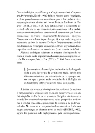 Outras definições, especificam que a ‘raça’ em questão é a ‘raça ne-
gra’. Por exemplo, Essed (1991) define o racismo como “cognições,
acções e procedimentos que contribuem para o desenvolvimento e
perpetuação de um sistema em que os Brancos dominam os Ne-
gros”. (ESSED, 1991, p. 39) Esta definição tem o interessante as-
pecto de salientar os aspectos estruturais do racismo: o desenvolvi-
mento e manutenção de um sistema social, sistema esse que favore-
ce uma ‘raça’ – os brancos – em detrimento de um outra – os negros.
No entanto, tem a desvantagem de especificar quem são os agentes
e quem são os alvos do racismo. De facto, frequentemente a defini-
ção de racismo é restringida ao racismo contra os negros, levando ao
esquecimento de outras das suas vítimas (por exemplo, os índios).
     Algumas definições salientam os aspectos ideológicos do ra-
cismo e o facto deste implicar uma hierarquização dos grupos so-
ciais. Por exemplo, Bobo e Fox (2003, p. 319) definem o racismo
como

        [...] um conjunto de condições institucionais de desigual-
        dade e uma ideologia de dominação racial, sendo esta
        última caracterizada por um conjunto de crenças que sus-
        tentam que o grupo racial subordinado é biológica ou
        culturalmente inferior ao grupo racial dominante.

    A ênfase nos aspectos ideológicos e institucionais do racismo
é particularmente evidente nos trabalhos desenvolvidos fora da
Psicologia Social. De facto, no seio desta disciplina são frequentes
os trabalhos que estudam o fenómeno numa perspectiva a-histó-
rica e sem ter em conta as assimetrias de estatuto e de poder en-
volvidas. No entanto, a compreensão deste complexo fenómeno
exige a convocação de diversos níveis de análise (DOISE, 1982),
alguns dos quais têm sido negligenciados pela Psicologia Social.


                            18       Rosa Cabeçinhas
 