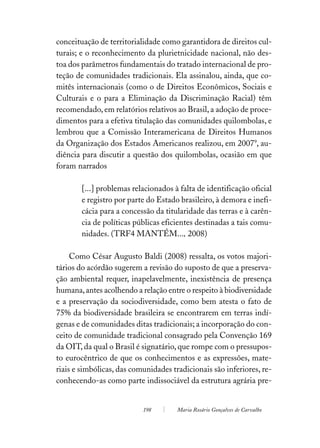 conceituação de territorialidade como garantidora de direitos cul-
turais; e o reconhecimento da plurietnicidade nacional, não des-
toa dos parâmetros fundamentais do tratado internacional de pro-
teção de comunidades tradicionais. Ela assinalou, ainda, que co-
mitês internacionais (como o de Direitos Econômicos, Sociais e
Culturais e o para a Eliminação da Discriminação Racial) têm
recomendado, em relatórios relativos ao Brasil, a adoção de proce-
dimentos para a efetiva titulação das comunidades quilombolas, e
lembrou que a Comissão Interamericana de Direitos Humanos
da Organização dos Estados Americanos realizou, em 20079, au-
diência para discutir a questão dos quilombolas, ocasião em que
foram narrados

        [...] problemas relacionados à falta de identificação oficial
        e registro por parte do Estado brasileiro, à demora e inefi-
        cácia para a concessão da titularidade das terras e à carên-
        cia de políticas públicas eficientes destinadas a tais comu-
        nidades. (TRF4 MANTÉM..., 2008)

     Como César Augusto Baldi (2008) ressalta, os votos majori-
tários do acórdão sugerem a revisão do suposto de que a preserva-
ção ambiental requer, inapelavelmente, inexistência de presença
humana, antes acolhendo a relação entre o respeito à biodiversidade
e a preservação da sociodiversidade, como bem atesta o fato de
75% da biodiversidade brasileira se encontrarem em terras indí-
genas e de comunidades ditas tradicionais; a incorporação do con-
ceito de comunidade tradicional consagrado pela Convenção 169
da OIT, da qual o Brasil é signatário, que rompe com o pressupos-
to eurocêntrico de que os conhecimentos e as expressões, mate-
riais e simbólicas, das comunidades tradicionais são inferiores, re-
conhecendo-as como parte indissociável da estrutura agrária pre-


                           198        Maria Rosário Gonçalves de Carvalho
 