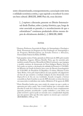sente e desautorizando, consequentemente, a associação entre terra
e utilidade econômica estrita, o que equivale a reconhecê-la como
um bem cultural. (BALDI, 2008) Para ele, essas decisões

          [...] repõem a discussão, presente no Direito Internacio-
          nal desde Durban, sobre a justiça histórica, que, longe de
          estar associada ao passado, é o reconhecimento de que o
          colonialismo10 continuou produzindo efeitos mesmo de-
          pois de oficialmente abolido [...]. (BALDI, 2008)



                                           NOTAS

   1
       Doutora, Professora Associada do Depto. de Antropologia e Etnologia e
       Profa. Permanente do Programa de Pós-Graduação em Antropologia e
       do Programa Multidisciplinar em Estudos Étnicos e Africanos,
       Universidade Federal da Bahia (UFBA).
   2
       Ação popular contra a União, ajuizada em 20 de maio de 2005, pelo senador
       da República Augusto Affonso Botelho Neto, que foi assistido pelo
       também senador Francisco Mozarildo de Melo Cavalcanti, e que impugna
       o modelo contínuo de demarcação da Terra Indígena Raposa Serra do
       Sol e pede, no mérito, a declaração de nulidade da Portaria nº 534/2005,
       do Ministro de Estado da Justiça, bem como do Decreto homologatório
       de 15.04.2005, do Presidente da República. O relator, Ministro Carlos
       Ayres Britto, votou pela improcedência da ação popular sob julgamento
       em face do que assentou a condição indígena da área demarcada como
       Raposa/Serra do Sol, em sua totalidade, ficando revogada a liminar
       concedida na Ação Cautelar no ano de 2009, devendo-se retirar das terras
       em causa todos os indivíduos não-índios. (Relatório 27 de agosto de 2008)
   3
       Pierre Bourdieu lembra que, num estado do campo em que o poder se
       apresenta por toda a parte, “não é inútil lembrar que é necessário saber
       descobri-lo onde ele se deixa ver menos, onde ele é mais completamente
       ignorado, portanto, reconhecido: o poder simbólico é, com efeito, esse
       poder invisível o qual só pode ser exercido com a cumplicidade daqueles
       que não querem saber que lhe estão sujeitos ou mesmo que o exercem”.
       (BOURDIEU, 1989, p. 7-8)




               Racismos: olhares plurais           199
 