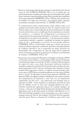 4
    Ele não as vende porque, além de não comporem o mercado de terras, elas são
    fonte de vida (GARCIA JÚNIOR, 1983, p. 6), à medida que são
    predominantemente ocupadas pelo roçado, que tem prioridade sobre o gado,
    já que o primeiro é responsável pela provisão de bens reconhecidos socialmente
    como mais importantes. (HEREDIA, 1979, p. 138) São, nesse sentido, meio
    de trabalho, “um órgão que acrescenta a seus próprios órgãos corporais,
    aumentando seu próprio corpo natural [...]”. (MARX, 1983, p. 203)
5
    O comportamento desses parlamentares enseja reflexão sobre a sua
    conduta: teria havido quebra de decoro? Erro de conduta? Carla Costa
    Teixeira observa que a conceitualização de decoro parlamentar tem lugar
    em torno de dois eixos, isto é, a tipificação de atos impróprios ao exercício
    do mandato; e a avaliação da (in)dignidade ou des(honra) do
    comportamento do parlamentar, limitando-se o primeiro a normatizar o
    desempenho de um papel social específico – o de representante político;
    e pretendendo abarcar, o segundo, a totalidade da conduta em questão,
    esteja ou não o parlamentar no exercício de suas funções políticas.
    (TEIXEIRA, 1995, p. 4) Ela lembra, ainda, que o decoro tem que ser,
    sempre, localizado, temporal e socialmente, “pois deve contemplar padrões
    de condutas específicos, não se esgotando em ideais universais da
    humanidade”, daí a importância do caput do artigo 244 do regimento
    interno da Câmara, que deixou margem para “a avaliação contextualizada
    de condutas”. (TEIXEIRA, 1995, p. 23)
6
    O panorama encontrado pelo Ministério do Trabalho e Emprego (MTE)
    na Fazenda e Usina Debrasa, em Brasilândia (MS), durante fiscalização
    coordenada pelo órgão, em novembro de 2007, constitui evidência empírica
    do regime de terror a que aludi: alimentação deficiente, banheiros
    entupidos e alojamentos precários Nos dormitórios dos cortadores de cana,
    havia superlotação, mofo e restos de comida pelo chão. Segundo os fiscais,
    também faltava água para o banho e os salários estavam atrasados. Oito
    meses antes, o MTE havia encontrado problemas em outra usina de Mato
    Grosso do Sul. Na Destilaria Centro-Oeste Iguatemi (DCOIL), em
    Iguatemi (MS), uma diligência flagrou trabalhadores sem carteira assinada,
    sem equipamentos de segurança e, mais uma vez, em alojamentos
    superlotados. Os dois casos – que apareceram com destaque entre as
    operações de 2007 – foram incluídos na atualização semestral da “lista
    suja” do trabalho escravo. A “lista suja” congrega infratores de todo o
    território nacional que exploraram pessoas em condição análoga à de
    escravos – crime que, no Código Penal, abrange tanto situações de trabalho
    degradante, como as descritas, quanto de restrição à liberdade de ir e vir.
    Além da localização geográfica, outra característica une as duas usinas: o
    emprego maciço de mão-de-obra indígena. Na Dcoil, 150 dos resgatados
    eram dos povos Terena ou Guarani. Já na Debrasa, quase todos eram



                               200           Maria Rosário Gonçalves de Carvalho
 