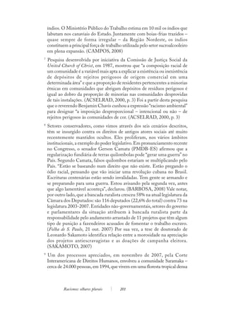 índios. O Ministério Público do Trabalho estima em 10 mil os índios que
    labutam nos canaviais do Estado. Juntamente com boias-frias trazidos –
    quase sempre de forma irregular – da Região Nordeste, os índios
    constituem a principal força de trabalho utilizada pelo setor sucroalcooleiro
    em plena expansão. (CAMPOS, 2008)
7
    Pesquisa desenvolvida por iniciativa da Comissão de Justiça Social da
    United Church of Christ, em 1987, mostrou que “a composição racial de
    um comunidade é a variável mais apta a explicar a existência ou inexistência
    de depósitos de rejeitos perigosos de origem comercial em uma
    determinada área” e que a proporção de residentes pertencentes a minorias
    étnicas em comunidades que abrigam depósitos de resíduos perigosos é
    igual ao dobro da proporção de minorias nas comunidades desprovidas
    de tais instalações. (ACSELRAD, 2000, p. 3) Foi a partir desta pesquisa
    que o reverendo Benjamin Chavis cunhou a expressão “racismo ambiental”
    para designar “a imposição desproporcional – intencional ou não – de
    rejeitos perigosos às comunidades de cor. (ACSELRAD, 2000, p. 3)
8
    Setores conservadores, como vimos através dos seis cenários descritos,
    têm se insurgido contra os direitos de antigos atores sociais até muito
    recentemente mantidos ocultos. Eles proliferam, nos vários âmbitos
    institucionais, a exemplo do poder legislativo. Em pronunciamento recente
    no Congresso, o senador Gerson Camata (PMDB-ES) afirmou que a
    regularização fundiária de terras quilombolas pode “gerar uma guerra” no
    País. Segundo Camata, falsos quilombos estariam se multiplicando pelo
    País. “Estão se baseando num direito que não existe. Estão pregando o
    ódio racial, pensando que vão iniciar uma revolução cubana no Brasil.
    Escrituras centenárias estão sendo invalidadas. Tem gente se armando e
    se preparando para uma guerra. Estou avisando pela segunda vez, antes
    que algo lamentável aconteça”, declarou. (BARBOSA, 2008) Vale notar,
    por outro lado, que a bancada ruralista cresceu 58% na atual legislatura da
    Câmara dos Deputados: são 116 deputados (22,6% do total) contra 73 na
    legislatura 2003-2007. Entidades não-governamentais, setores do governo
    e parlamentares da situação atribuem à bancada ruralista parte da
    responsabilidade pelo andamento arrastado de 11 projetos que têm algum
    tipo de punição a fazendeiros acusados de fomentar o trabalho escravo.
    (Folha de S. Paulo, 21 out. 2007) Por sua vez, a tese de doutorado de
    Leonardo Sakamoto identifica relação entre a morosidade na apreciação
    dos projetos antiescravagistas e as doações de campanha eleitora.
    (SAKAMOTO, 2007)
9
    Um dos processos apreciados, em novembro de 2007, pela Corte
    Interamericana de Direitos Humanos, envolveu a comunidade Saramaka –
    cerca de 24.000 pessoas, em 1994, que vivem em uma floresta tropical densa



             Racismos: olhares plurais      201
 