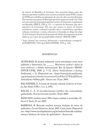 do interior da República do Suriname. Seus ancestrais faziam parte dos
     africanos que foram vendidos como escravos, ao final do século XVII e começo
     do XVIII, para trabalhar nas plantações de cana, de café e nas áreas florestais.
     Eles travaram uma guerra de libertação que durou quase um século. Em 1762,
     cem anos antes da emancipação geral dos escravos do Suriname, conquistaram
     sua liberdade (PRICE, 1994, p. 11) – e o governo do Suriname (que não é
     signatário da Convenção 169, mas que assinou os pactos de direitos
     econômicos, sociais e culturais) entendeu que as características específicas
     culturais, econômicas e sociais, colocavam os Saramaka ao abrigo do artigo
     21 da Convenção Americana de proteção do “direito de integrantes de povos
     tribais ao uso e gozo de sua propriedade comunal”. (BALDI, 2008)
10
      Ação colonial “por natureza, deformante e extremamente contagiosa”.
     (LAURENTIE, 1944 apud BALANDIER, 1993, p. 116)




                               REFERÊNCIAS


ACSELRAD, H. Justiça ambiental: novas articulações entre meio
ambiente e democracia. In: ______. Movimento sindical e defesa do
meio ambiente: o debate internacional. Rio de Janeiro: IBASE/
IPPUR-UFRJ, 2000. p. 7-12. (Série Sindicalismo e Justiça
Ambiental, v. 3). Disponível em: <http://www.justicaambiental.
org.br/projetos/clientes/noar/noar/UserFiles/17/File/JANovas
Articulacoes-%20ms.pdf>. Acesso em: 19 jan. 2001.
BALANDIER, G. A noção de situação colonial. Cadernos de Cam-
po, São Paulo: USP, v. 3, n. 3, 1993.
BALDI, C. A. O reconhecimento jurídico das comunidades
quilombolas. Revista Consultor Jurídico, 30 jul. 2008.
BANCADA ruralista cresce 58% e barra combate à escravidão. Fo-
lha de S. Paulo, 21 out. 2007.
BARBOSA, B. Bancada ruralista ameaça titulação de terras de
quilombos. Círculo Palmarino, 26 jul. 2007. Carta maior. Disponível
em: <http://www.circulopalmarino.org.br/noticias/bancada-ruralista-
ameaca-titulacao-de-terras-de-quilombos/>. Acesso em:



                                 202          Maria Rosário Gonçalves de Carvalho
 