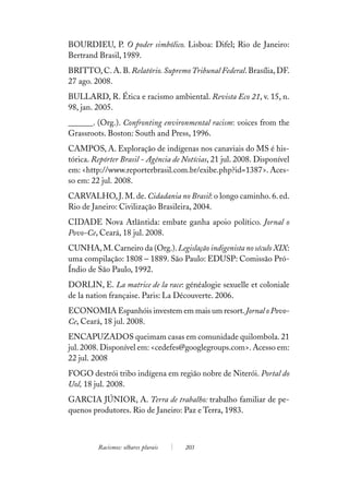 BOURDIEU, P. O poder simbólico. Lisboa: Difel; Rio de Janeiro:
Bertrand Brasil, 1989.
BRITTO, C. A. B. Relatório. Supremo Tribunal Federal. Brasília, DF.
27 ago. 2008.
BULLARD, R. Ética e racismo ambiental. Revista Eco 21, v. 15, n.
98, jan. 2005.
______. (Org.). Confronting environmental racism: voices from the
Grassroots. Boston: South and Press, 1996.
CAMPOS, A. Exploração de indígenas nos canaviais do MS é his-
tórica. Repórter Brasil - Agência de Notícias, 21 jul. 2008. Disponível
em: <http://www.reporterbrasil.com.br/exibe.php?id=1387>. Aces-
so em: 22 jul. 2008.
CARVALHO, J. M. de. Cidadania no Brasil: o longo caminho. 6. ed.
Rio de Janeiro: Civilização Brasileira, 2004.
CIDADE Nova Atlântida: embate ganha apoio político. Jornal o
Povo-Ce, Ceará, 18 jul. 2008.
CUNHA, M. Carneiro da (Org.). Legislação indigenista no século XIX:
uma compilação: 1808 – 1889. São Paulo: EDUSP: Comissão Pró-
Índio de São Paulo, 1992.
DORLIN, E. La matrice de la race: généalogie sexuelle et coloniale
de la nation française. Paris: La Découverte. 2006.
ECONOMIA Espanhóis investem em mais um resort. Jornal o Povo-
Ce, Ceará, 18 jul. 2008.
ENCAPUZADOS queimam casas em comunidade quilombola. 21
jul. 2008. Disponível em: <cedefes@googlegroups.com>. Acesso em:
22 jul. 2008
FOGO destrói tribo indígena em região nobre de Niterói. Portal do
Uol, 18 jul. 2008.
GARCIA JÚNIOR, A. Terra de trabalho: trabalho familiar de pe-
quenos produtores. Rio de Janeiro: Paz e Terra, 1983.



         Racismos: olhares plurais   203
 