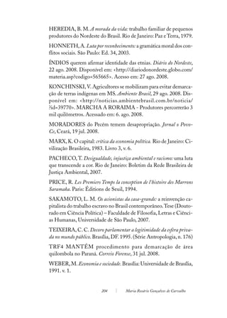 HEREDIA, B. M. A morada da vida: trabalho familiar de pequenos
produtores do Nordeste do Brasil. Rio de Janeiro: Paz e Terra, 1979.
HONNETH, A. Luta por reconhecimento: a gramática moral dos con-
flitos sociais. São Paulo: Ed. 34, 2003.
ÍNDIOS querem afirmar identidade das etnias. Diário do Nordeste,
22 ago. 2008. Disponível em: <http://diariodonordeste.globo.com/
materia.asp?codigo=565665>. Acesso em: 27 ago. 2008.
KONCHINSKI, V. Agricultores se mobilizam para evitar demarca-
ção de terras indígenas em MS. Ambiente Brasil, 29 ago. 2008. Dis-
ponível em: <http://noticias.ambientebrasil.com.br/noticia/
?id=39770>. MARCHA A RORAIMA - Produtores percorrerão 3
mil quilômetros. Acessado em: 6. ago. 2008.
MORADORES do Pecém temem desapropriação. Jornal o Povo-
Ce, Ceará, 19 jul. 2008.
MARX, K. O capital: crítica da economia política. Rio de Janeiro: Ci-
vilização Brasileira, 1983. Livro 3, v. 6.
PACHECO, T. Desigualdade, injustiça ambiental e racismo: uma luta
que transcende a cor. Rio de Janeiro: Boletim da Rede Brasileira de
Justiça Ambiental, 2007.
PRICE, R. Les Premiers Temps la conception de l´histoire des Marrons
Saramaka. Paris: Éditions de Seuil, 1994.
SAKAMOTO, L. M. Os acionistas da casa-grande: a reinvenção ca-
pitalista do trabalho escravo no Brasil contemporâneo. Tese (Douto-
rado em Ciência Política) – Faculdade de Filosofia, Letras e Ciênci-
as Humanas, Universidade de São Paulo, 2007.
TEIXEIRA, C. C. Decoro parlamentar a legitimidade da esfera priva-
da no mundo público. Brasília, DF. 1995. (Série Antropologia, n. 176)
TRF4 MANTÉM procedimento para demarcação de área
quilombola no Paraná. Correio Forense, 31 jul. 2008.
WEBER, M. Economia e sociedade. Brasília: Universidade de Brasília,
1991. v. 1.


                         204        Maria Rosário Gonçalves de Carvalho
 
