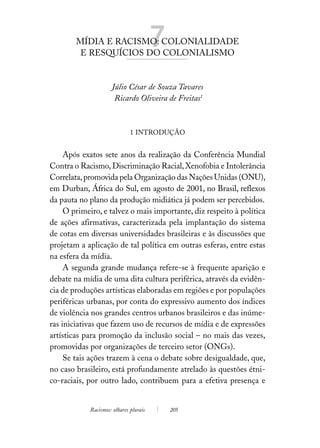 MÍDIA E RACISMO: COLONIALIDADE
         E RESQUÍCIOS DO COLONIALISMO
                                        7
                     Júlio César de Souza Tavares
                      Ricardo Oliveira de Freitas1



                              1 INTRODUÇÃO


     Após exatos sete anos da realização da Conferência Mundial
Contra o Racismo, Discriminação Racial, Xenofobia e Intolerância
Correlata, promovida pela Organização das Nações Unidas (ONU),
em Durban, África do Sul, em agosto de 2001, no Brasil, reflexos
da pauta no plano da produção midiática já podem ser percebidos.
     O primeiro, e talvez o mais importante, diz respeito à política
de ações afirmativas, caracterizada pela implantação do sistema
de cotas em diversas universidades brasileiras e às discussões que
projetam a aplicação de tal política em outras esferas, entre estas
na esfera da mídia.
     A segunda grande mudança refere-se à frequente aparição e
debate na mídia de uma dita cultura periférica, através da evidên-
cia de produções artísticas elaboradas em regiões e por populações
periféricas urbanas, por conta do expressivo aumento dos índices
de violência nos grandes centros urbanos brasileiros e das inúme-
ras iniciativas que fazem uso de recursos de mídia e de expressões
artísticas para promoção da inclusão social – no mais das vezes,
promovidas por organizações de terceiro setor (ONGs).
     Se tais ações trazem à cena o debate sobre desigualdade, que,
no caso brasileiro, está profundamente atrelado às questões étni-
co-raciais, por outro lado, contribuem para a efetiva presença e


            Racismos: olhares plurais       205
 