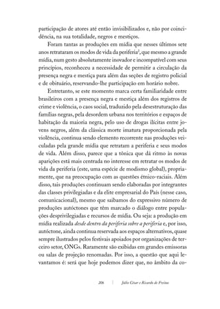 participação de atores até então invisibilizados e, não por coinci-
dência, na sua totalidade, negros e mestiços.
    Foram tantas as produções em mídia que nesses últimos sete
anos retrataram os modos de vida da periferia2, que mesmo a grande
mídia, num gesto absolutamente inovador e incompatível com seus
princípios, reconheceu a necessidade de permitir a circulação da
presença negra e mestiça para além das seções de registro policial
e de obituário, reservando-lhe participação em horário nobre.
    Entretanto, se este momento marca certa familiaridade entre
brasileiros com a presença negra e mestiça além dos registros de
crime e violência, o caos social, traduzido pela desestruturação das
famílias negras, pela desordem urbana nos territórios e espaços de
habitação da maioria negra, pelo uso de drogas ilícitas entre jo-
vens negros, além da clássica morte imatura proporcionada pela
violência, continua sendo elemento recorrente nas produções vei-
culadas pela grande mídia que retratam a periferia e seus modos
de vida. Além disso, parece que a tônica que dá ritmo às novas
aparições está mais centrada no interesse em retratar os modos de
vida da periferia (este, uma espécie de modismo global), propria-
mente, que na preocupação com as questões étnico-raciais. Além
disso, tais produções continuam sendo elaboradas por integrantes
das classes privilegiadas e da elite empresarial do País (nesse caso,
comunicacional), mesmo que saibamos do expressivo número de
produções autóctones que têm marcado o diálogo entre popula-
ções desprivilegiadas e recursos de mídia. Ou seja: a produção em
mídia realizada desde dentro da periferia sobre a periferia e, por isso,
autóctone, ainda continua reservada aos espaços alternativos, quase
sempre ilustrados pelos festivais apoiados por organizações de ter-
ceiro setor, ONGs. Raramente são exibidas em grandes emissoras
ou salas de projeção renomadas. Por isso, a questão que aqui le-
vantamos é: será que hoje podemos dizer que, no âmbito da co-


                             206        Júlio César e Ricardo de Freitas
 
