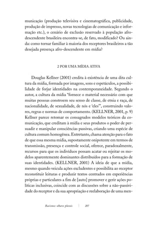 municação (produção televisiva e cinematográfica, publicidade,
produção de impresso, novas tecnologias de comunicação e infor-
mação etc.), o cenário de exclusão reservado à população afro-
descendente brasileira encontra-se, de fato, modificado? Ou ain-
da: como tornar familiar à maioria dos receptores brasileiros a tão
desejada presença afro-descendente em mídia?



                       2 POR UMA MÍDIA ATIVA


     Douglas Kellner (2001) credita à existência de uma dita cul-
tura da mídia, formada por imagens, sons e espetáculos, a possibi-
lidade de forjar identidades na contemporaneidade. Segundo o
autor, a cultura da mídia “fornece o material necessário com que
muitas pessoas constroem seu senso de classe, de etnia e raça, de
nacionalidade, de sexualidade, de nós e ‘eles’”, construindo valo-
res, regras e normas de comportamento. (KELLNER, 2001, p. 9)
Kellner parece retomar os consagrados modelos teóricos da co-
municação, que creditam à mídia e seus produtos o poder de per-
suadir e manipular consciências passivas, criando uma espécie de
cultura comum homogênea. Entretanto, chama atenção para o fato
de que essa mesma mídia, supostamente onipotente em termos de
transmissão, presença e controle social, oferece, paradoxalmente,
recursos para que os indivíduos possam acatar ou rejeitar os mo-
delos aparentemente dominantes distribuídos para a formação de
suas identidades. (KELLNER, 2001) A ideia de que a mídia,
mesmo quando veicula ações excludentes e possibilita ao receptor
reconstituir leituras e produzir textos centrados em experiências
próprias e particulares a fim de [auto] promover e gerir ações po-
líticas inclusivas, coincide com as discussões sobre a não-passivi-
dade do receptor e da sua apropriação e reelaboração de uma men-


            Racismos: olhares plurais   207
 