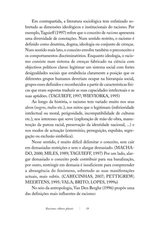 Em contrapartida, a literatura sociológica tem enfatizado so-
bretudo as dimensões ideológicos e institucionais do racismo. Por
exemplo, Taguieff (1997) refere que o conceito de racismo apresenta
uma diversidade de conotações. Num sentido restrito, o racismo é
definido como doutrina, dogma, ideologia ou conjunto de crenças.
Num sentido mais lato, o conceito envolve também o preconceito e
os comportamentos discriminatórios. Enquanto ideologia, o racis-
mo consiste num sistema de crenças fabricado na ciência com
objectivos políticos claros: legitimar um sistema social com fortes
desigualdades sociais que estabelecia claramente a posição que os
diferentes grupos humanos deveriam ocupar na hierarquia social,
grupos esses definidos e reconhecidos a partir de características físi-
cas que eram supostas traduzir as suas capacidades intelectuais e as
suas aptidões. (TAGUIEFF, 1997; WIEVIORKA, 1995)
     Ao longo da história, o racismo tem variado muito nos seus
alvos (negros, índios etc.), nos mitos que o legitimam (inferioridade
intelectual ou moral, perigosidade, incompatibilidade de culturas
etc.), nos interesses que serve (exploração de mão-de-obra, manu-
tenção da pureza racial, preservação da identidade nacional, ...) e
nos modos de actuação (extermínio, perseguição, expulsão, segre-
gação ou exclusão simbólica).
     Nesse sentido, é muito difícil delimitar o conceito, sem cair
em demasiadas restrições e sem o alargar demasiado. (MACHA-
DO, 2000; MILES, 1989; TAGUIEFF, 1997) Por um lado, alar-
gar demasiado o conceito pode contribuir para sua banalização,
por outro, restringir em demasia é insuficiente para compreender
a abrangência do fenómeno, sobretudo as suas manifestações
actuais, mais subtis. (CABECINHAS, 2007; PETTIGREW;
MEERTENS, 1995; VALA; BRITO; LOPES, 1999a)
     No seio da antropologia, Van Den Berghe (1996) propôs uma
das definições mais influentes de racismo:


             Racismos: olhares plurais   19
 